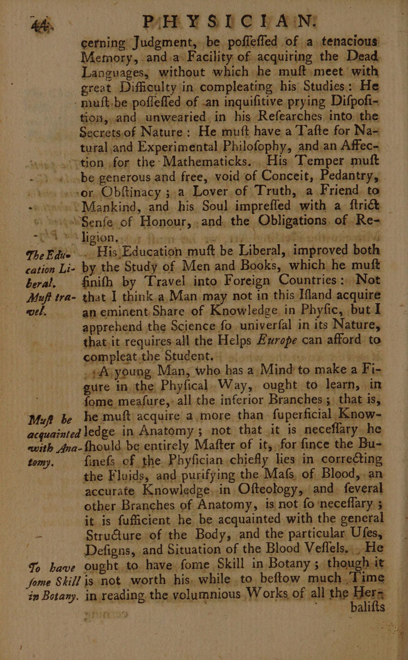 Me PAY SLC LAIN: cerning Judgment, be poffefled of a tenacious Memory, anda Facility of acquiring the Dead Languages, without which he muft meet with great Difficulty in compleating his Studies: He -muft.be pofleffed of an inquifitive. prying Difpoft- tion, and unwearied.in his Refearches into. the Secrets,of Nature: He mutt have a Tafte for Na-= tural and Experimental Philofophy, and an Affec- tion for the: Mathematicks... His Temper mutt . be generous and free, void of Conceit, Pedantry, sor, Obftinacy 3a Lover of Truth, a Friend to » «se Mankind, and his Soul imprefled with a {tric » ~»Senfe of Honour, , and, the Obligations, of .Re- The Edite pid pet muft be Liberal, improved both cation Li- by the Study of Men and Books, which he muft beral, finith by Travel into Foreign Countries: Not Muft tra- that 1 think.a,Man may not in this Ifland acquire el an eminent: Share of Knowledge. in Phyfic, but I apprehend the Science fo univerfal in its Nature, that.it requires all the Helps Europe can afford to - compleat.the Student... oer or : . ¢Av young. Man, who has a: Mind to make a Fi- gure in. the Phyfical. Way, ought to learn, in fome meafure,, all the inferior Branches; that is, Muft be he muft acquire a.more than fuperficial, Know- acquainted ledge in Anatomy ; not that it is neceflary he with Ana-fhould, be entirely Mafter of it, for fince the Bu- tomy. finefs of the. Phyfician,chiefly lies in correCting the Fluids, and purifying the Mafs, of Blood,.an accurate _Knowledge..in Ofteology, and. feveral it. is fufficient he be acquainted. with the general - Stru€ture of the Body, and the particular Ufes, Defigns, and Situation of the Blood Veflels,., He To have ought to have. fome Skill in Botany ; though it jome Skill is not worth his, while to beftow much Time in Botany. in reading, the volumnious Works of all the Meri ai ; ' balifts “TA 2