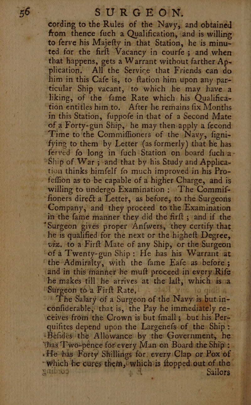 cording to the Rules of the Navy, and obtained from thence fuch a Qualification, ‘and is willing) to ferve his Majefty in that Station, he is minu-: ‘ted for the firft Vacancy in courfe ; and when that happens, gets a Warrant without farther Ap~ plication, ‘All the Service that Friends can do him in this Cafe is, to ftation him upon any par- ticular Ship vacant, ‘to which he may have a ‘liking, of the fame Rate which. his Qualifica- ‘tion entitles him to. After he remains fix Months in this Station, fuppofe in that of a Second Mate of a Forty-gun Ship, he may then apply a fecond fying to them by Letter (as formerly) that he has Ww “Ship of War ;-and’that by his Study and Applica- tion thinks himfelf fo much improved:in his Pro- feffion as to be capable of a higher Charge, and is willing to undergo Examination : »'The Commif- ‘in'the fame manner they did the firft ; and if the “Surgeon gives proper Anfwers, they certify that. he is qualified for the next or the higheft Degree, “the Admiralty, with the fame Eafe as before ; ‘and in this 'manner‘he muft proceed in every: Rife. “he ‘makes till he arrives at the Jaft, which» isua ‘Sirgeon'tha Fir’ Rate,’ . vial Nes. io gidt« - «The Salary of a Surgeon of the Navy: apis - confiderable} that is, the Pay he immediately re- ceives from the Crown is but fmall;. but his Per- ‘Béfidesi' the Allowance: by the: Government, he: Yhag ‘Two-peénce for every Man on Board the Ship). Hevhas ‘Forty Shillings for. every:Clap: or-Pox of “which he cures them,°whichiis ftopped:outiofithe guibw3 sa Sailors ie es