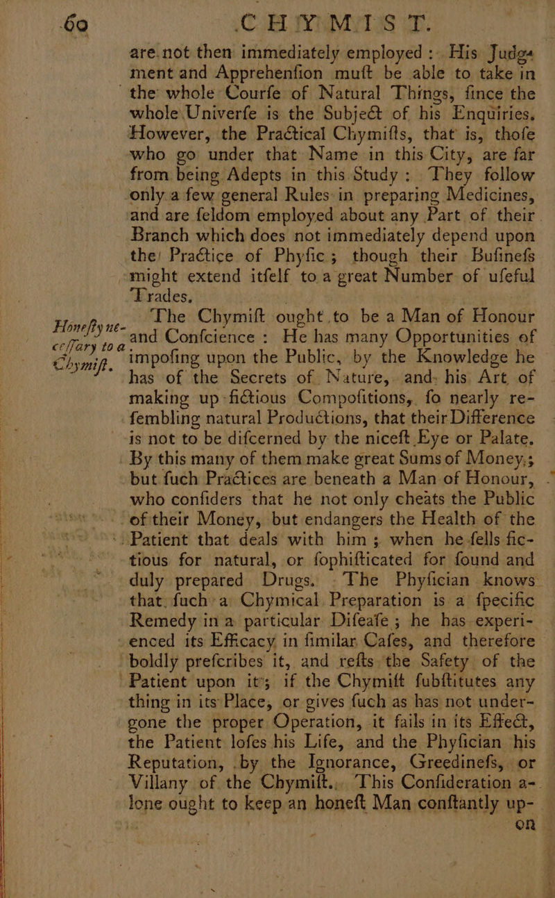 are.not then immediately employed :.. His Judga ment and Apprehenfion mutt be able to take in the whole Courfe of Natural Things, fince the whole Univerfe is the Subjeét of his Enquiries. However, the Practical Chymifts, that’ is, thofe who go’ under that Name in this City, are far from being Adepts in this Study: They follow only.a few general Rules in preparing Medicines, and are feldom employed about any Part of their. Branch which does not immediately depend upon the! Practice of Phyfic; though their Bufinefs might extend itfelf to a great Number of ufeful Trades. . : The Chymift ought to be a Man of Honour and Confcience : He has many Opportunities of impofing upon the Public, by the Knowledge he has of the Secrets of Nature, and: his Art of making up -fictious Compofitions, fo nearly re- fembling natural Productions, that their Difference --is not to be difcerned by the niceft Eve or Palate. _ By this many of them make great Sums of Money,; but fuch Practices are beneath a Man of Honour, . who confiders that he not only cheats the Public : oftheir Money, but endangers the Health of the f “~~: Patient that deals with him ; when he ells fic- ~ ss*-tious for natural, or fophifticated for found and duly prepared Drugs. - The Phytfician knows— | that, fuch’ a Chymical, Preparation is a {pecific Remedy in a particular Difeafe ; he has. experi- -enced its Efficacy in fimilar Cafes, and therefore boldly prefcribes it, and refts the Safety of the Patient upon it’; if the Chymift fubftitutes any thing in its'Place, or gives {uch as has not under- gone the proper Operation, it fails in its Efe, the Patient lofes his Life, and the Phyfician his Reputation, .by the Ignorance, Greedinefs, or Villany of the Chymift.,. This Confideration a-. lone ought to keep an honeft Man conftantly up- — . (OR | Hone fty ne- ceary toa Chymift. wee: I ee eT ae