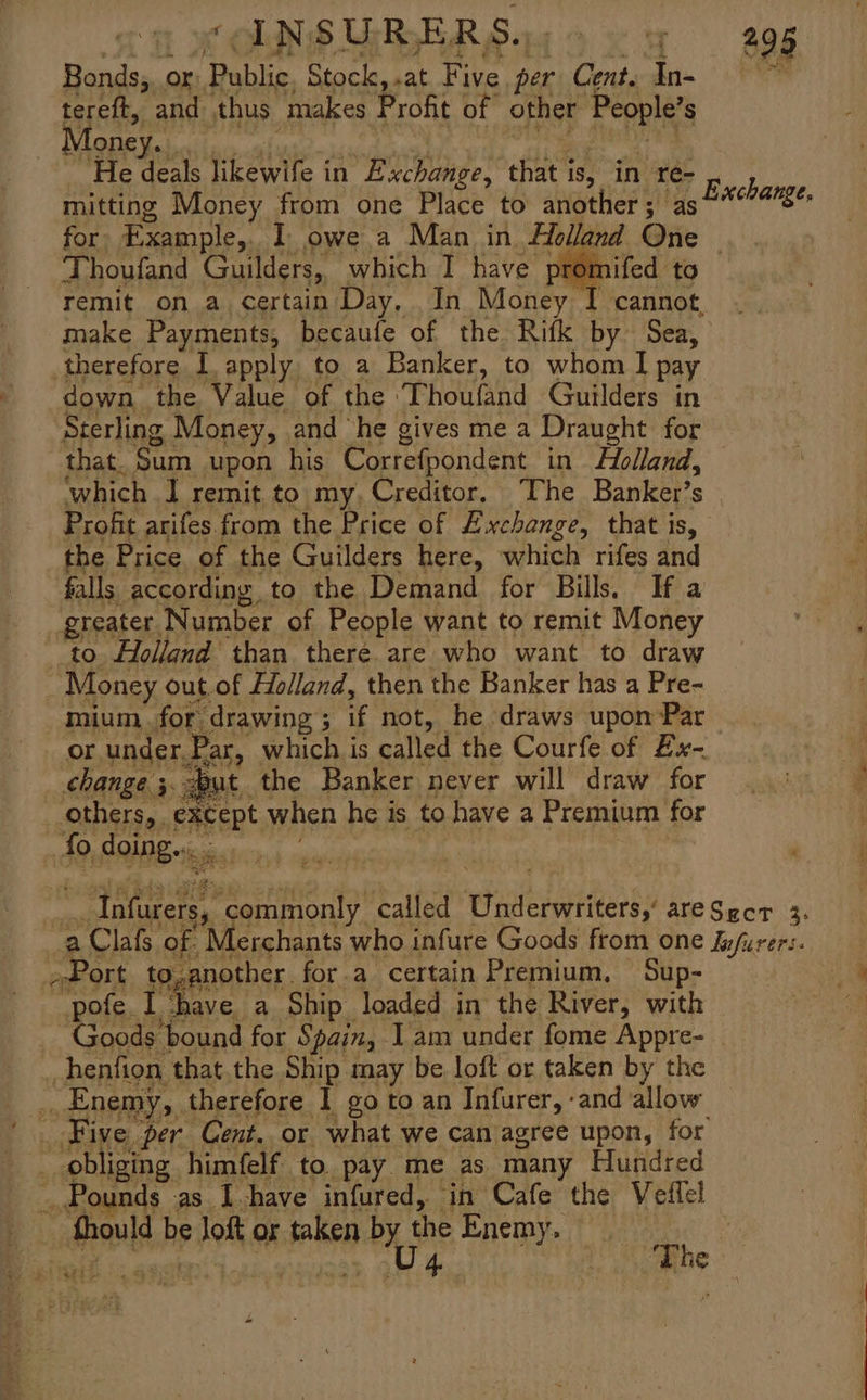 Sa RONSUBERS 1 oo ey agg Bonds;,or: Public, Stock,.at Five per Cent. In- tereft, and thus makes Profit of other People’s . oney. ry 2 any it He deals likewife in Exchange, that is, in re- mitting Money from one Place to another; as for. Example,. 1 owe a Man in Holland Qne | Thoufand Guilders, which I have promifed to remit on a certain Day, In Money I cannot, make Payments, becaufe of the Ritk by Sea, therefore I, apply to a Banker, to whom I pay down the Value of the Thoufand Guilders in Sterling Money, and he gives me a Draught for that. Sum upon his Correfpondent in Holland, which I remit to my, Creditor. The Banker’s Profit arifes from the Price of Exchange, that is, the Price of the Guilders here, which rifes and falls according to the Demand for Bills. If a greater Number of People want to remit Money to Holland than there are who want to draw Money out.of Holland, then the Banker has a Pre- mium. for drawing; if not, he draws upon Par or under,Par, which is called the Courfe of Ex- change ;.eut the Banker never will draw for others, except when he is to have a Premium for Ao doing... | Exchange. ) Infurers, commonly called Underwriters,’ areSgcr 3. a Clafs of. Merchants who infure Goods from one Infurers. »Port to,another for.a certain Premium, Sup- “pote. 1 ‘have a Ship loaded in the River, with Goods bound for Spain, Iam under fome Appre- _ _henfion that.the Ship may be loft or taken by the .. Enemy, therefore 1 go to an Infurer, -and allow Five ‘per Cent. or what we can agree upon, for : ‘obliging himfelf to pay me as many Hundred _Pounds as Ihave infured, in Cafe the Veilel fhould be Joft or taken by the Enemy. | aft &gt; “