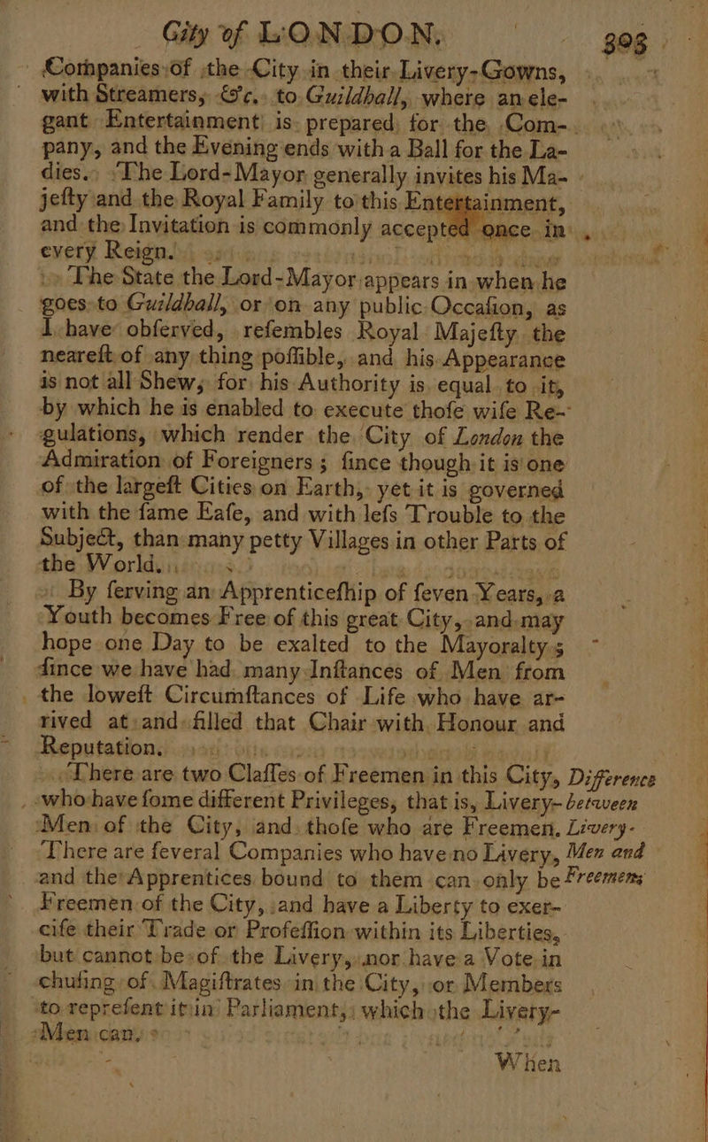 and the Invitation is commonly accep exety Reigplil athioris vsehnsinl) sls caddy enn »» Phe State the Lord-Mayor.appears in. when he goes»to Guzidball, or on any public-Occafion, as Ihave: obferved, refembles Royal Majefty the neareft,of any thing pofflible, and. his Appearance is not all Shew, for his Authority is, equal. to it, gulations, which render the. City of London the Admiration of Foreigners ; fince though it is'one of the largeft Cities on Earth, yet it is governed with the fame Eafe, and with lefs Trouble to the Subject, than: many petty Villages.in other Parts of the Worlduininies : Youth becomes Free of this great City, .and.may hope one Day to be exalted to the Mayoralty dince we have had. many Inftances of Men from the loweit Circumftances of Life who have ar- rived at:and filled that Chair with. Honour and 393 Freemen of the City, and have a Liberty to exer- cife their Trade or Profeffion within its Liberties, but cannot besof the Livery, nor have a Vote in chufing of. Magiftrates. in the City, or Members When