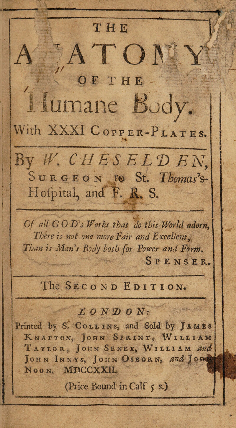 «#fcr THE p V A / // v T!> / OF THE > I \ With XXXI Copper-Plates. l x> CH ESELT) EN, } y Surgeon t® St. 1 homas‘%- Hofpital, an S. mt Of all GO D s Works that do this World adorn, There is not one more fair and Excellenty Than is Man’s Body both for Bower and Form* Spenser, The Second Edition. L 0 N D O N: Printed by S', Collins, and Sold by JimIs KnattoNj John Sprint, William Taylor, John Senex, William and John Innys, John Osborn* and Jo Noon. MDCCXXIL (Price Bound in Calf j s.)