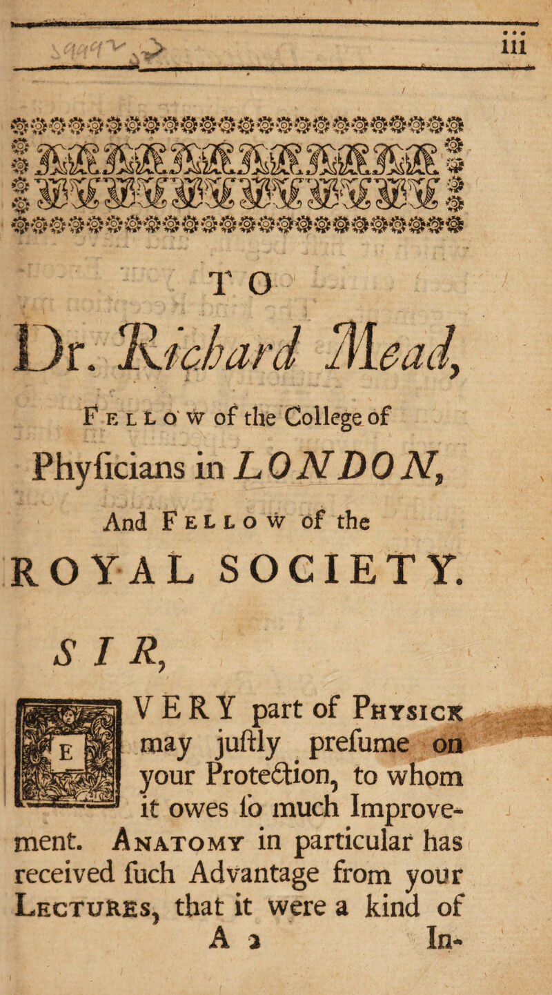 ■, 'I-' T O Or. 'Kichard Mead, fELtoWof the College of Phylicians in LO N DO And Fellow of the ROYAL SOCIETY. R, '■* '[ ' VERY part of Physick may juftly prefume on your Protection, to whom it owes lb much Improve¬ ment. Anatomy in particular has received fuch Advantage from your Lectures, that it were a kind of A 2 In- • • 6 111 J