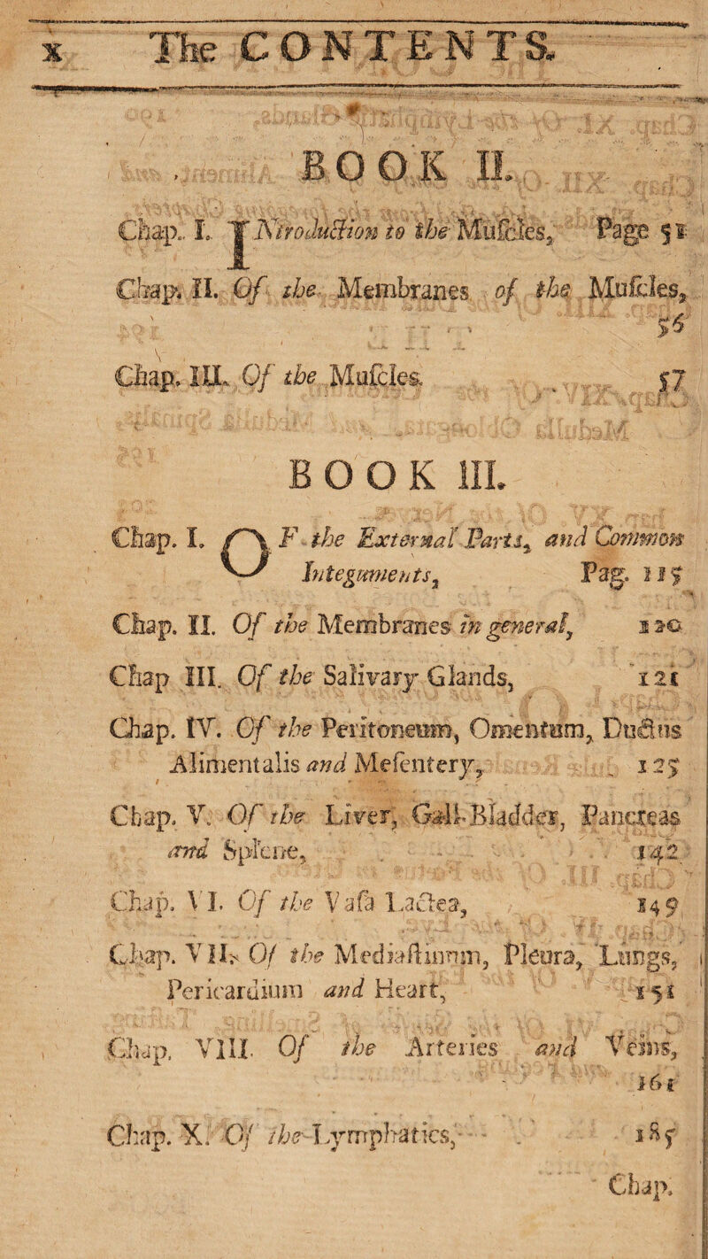 1 , B O O K II Chap.; t '^KiroduSion to the• Mufcies* Page 51 Chap, II. Of the- Membranes. . of the Mufdes, - I v.: *5^ Chap, ILL 0/’' the Mofciea $7 BOOK III. Chap. I. f~\F the External Partly and Common ^ Integuments % Pag. 115 ' Chap. II. 0/ the Membranes tn generaly sm> ■: - . ■ r . ■ * « , , ■* ... r Chap III. Of the Salivary Glands, 121 Chap. IT. Of the Peritoneum, Omentum, Du&iis Alimentalis and Mefentery, , 12$ Chap. V. Of the LirerJ Gal h Bladder, Pancreas and Splcne, 142 Chap. VI Of the Vafa Lacies, 149 Chap. VlhOf the Mediaftinnm, Pleura, Lungs, 1 Pericardium and Heart, ' 415$ 1 Chap, Till. 0/ /he .Arteries and Veins, | ' Chap. X. Of /^lymphatics,' - . i8f I Chap. I