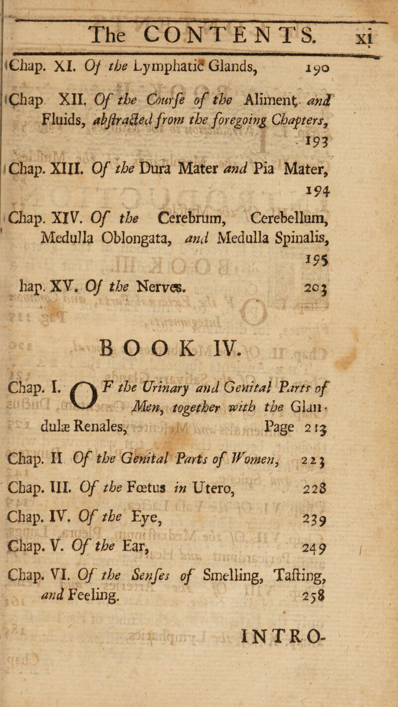 Chap. XI. 0/ the Lymphati? Glands, 1^0 Chap XII. Of the Courfe of the Aliment and Fluids, abflra&ed from the foregoing Chapters, m Chap. XIII. Of /&Dura Mater and Pia Mater, Chap. XIV. Of the Cerebrum, Cerebellum, Medulla Oblongata, and Medulla Spinalis, hap. XV, Of the Nerves 20 j BOOK IV. Chap. I. P the Urinary and Genital Parts of V/ Men, together with the Gian* duheRenales, Page 213 Chap. II Of the Genital Parts of Women, 225 Chap. III. Of the Foetus in Utero, l 223 Chap. IV. Of the Eye, 239 Chap. V. Of the Ear, 249 Chap. VI. Of the Senfes of Smelling, Tailing, and Feeling. 258 INTRO-