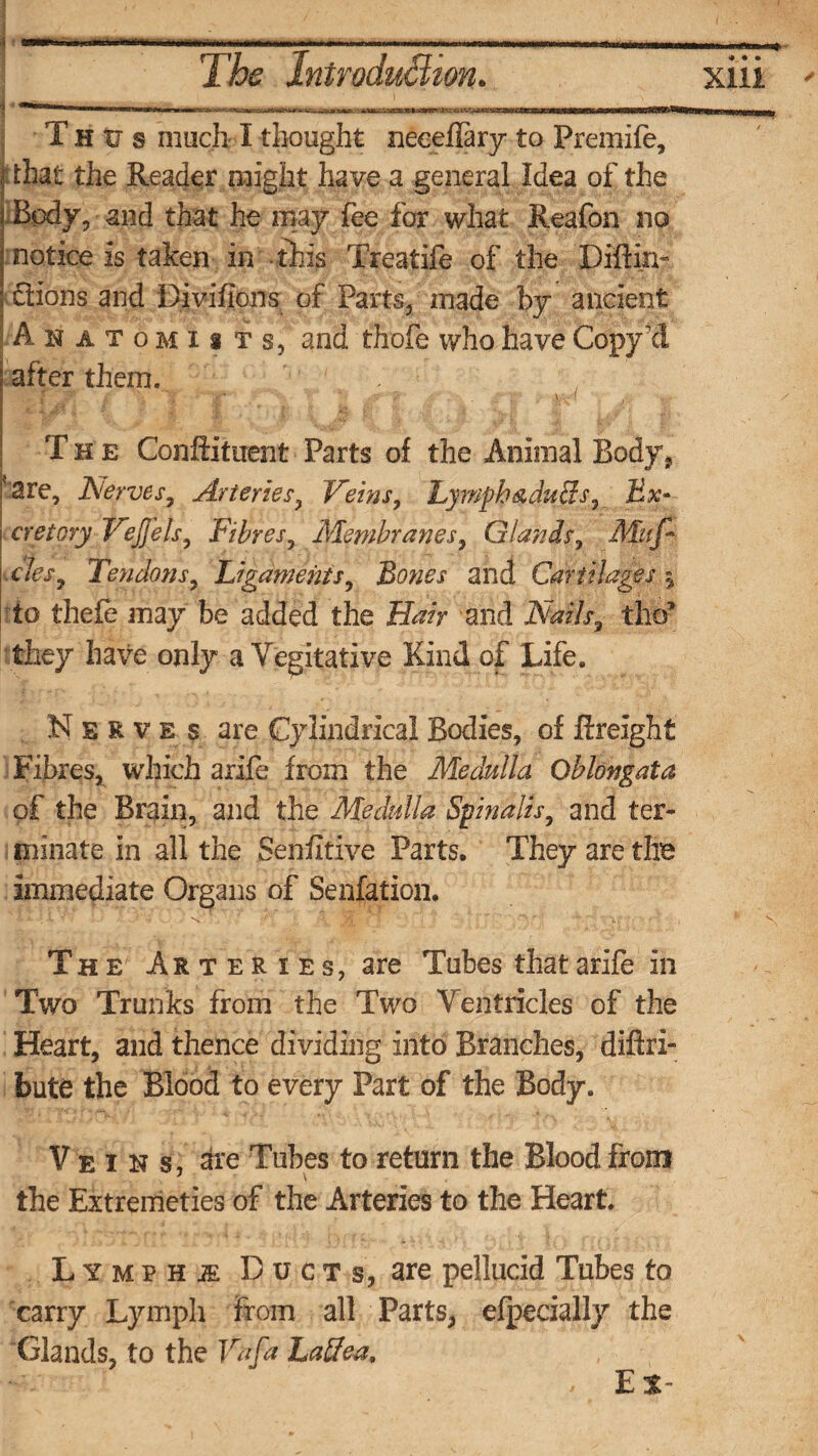 * • • MUM1! n T h tr s much-1 thought neceffary to Premife, f that the Reader might have a general Idea of the Body, and that he may fee for what Reafon no notice is taken in -this Treatife of the Diftin- Sions and Divifions; of Parts, made by ancient Anatomists, and thofe who have Copyxl 'are, Nerves, Arteries, Veins, Lymph&duiis7 Ex¬ cretory VeJJels, Fibres, Membranes, Glands, Muf- to thefe may be added the £fe> and AWx3 thcf they have only a Yegitative Kind of Life. Nerves are Cylindrical Bodies, of {freight Fibres, which arife from the Medulla Oblongata of the Brain, and the Medulla Spinalis, and ter¬ minate in all the Sensitive Parts, They are the immediate Organs of Senfation. The Ar teries, are Tubes that arife in Two Trunks from the Two Ventricles of the Heart, and thence dividing into Branches, diftri- bute the Blood to every Part of the Body. Veins, are Tubes to return the Blood from * \ , the Extremeties of the Arteries to the Heart. Lymphi Ducts, are pellucid Tubes to carry Lymph from all Parts, efpecially the Glands, to the Vafa Laffea, ■-v , Ex- | after them. I The Conftituent Parts of the Animal Body