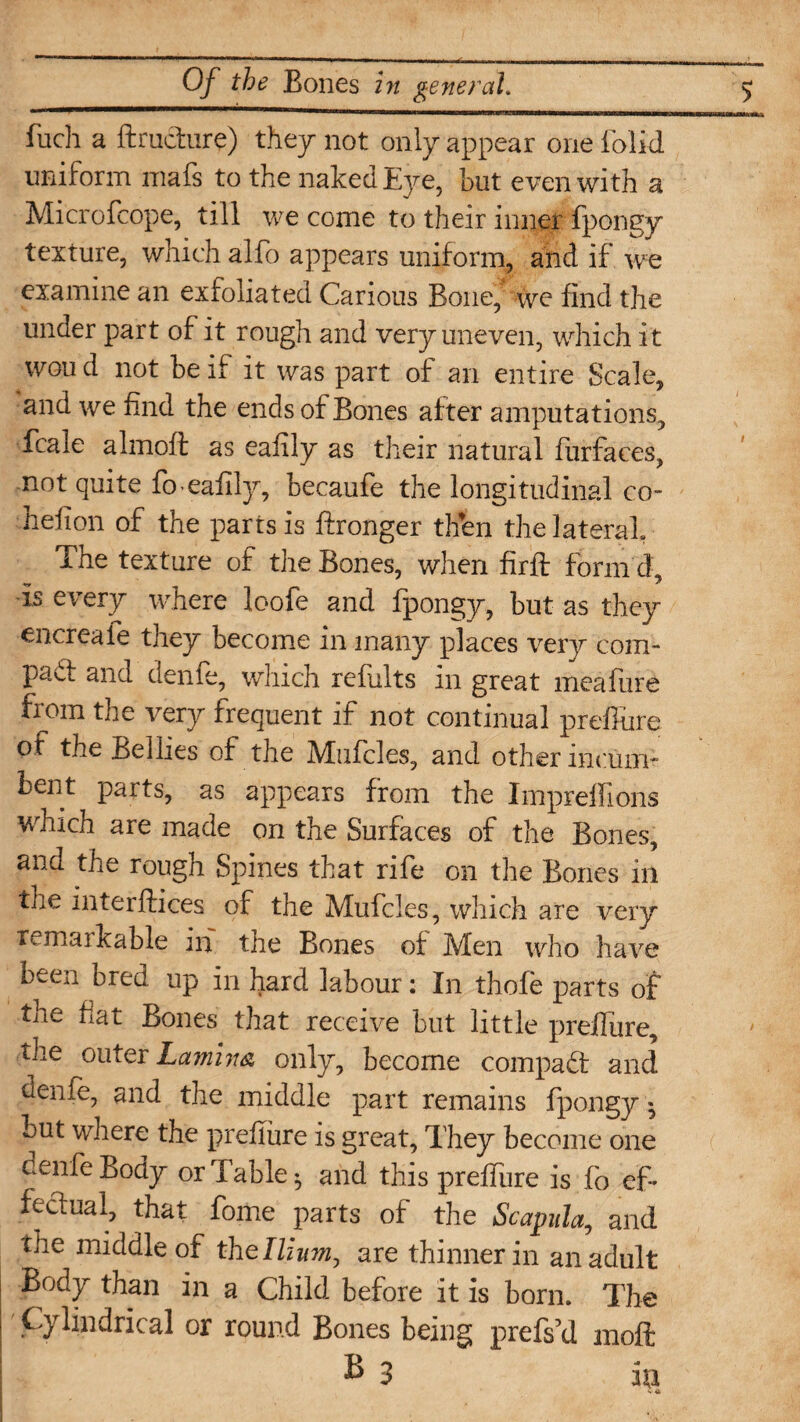 fuch a ftructure) they not only appear one folid uniform mafs to the naked Eye, but even with a Microfcope, till we come to their inner fpongy texture, which alfo appears uniform, and if we examine an exfoliated Carious Bone, we find the under part of it rough and very uneven, which it wou d not be if it was part of an entire Scale, and we find the ends of Bones after amputations, fcale almoft as eafily as their natural furfaces, not quite foeafify, becaufe the longitudinal co- hefion of the parts is ftronger then the lateral. The texture of the Bones, when firft form d, is every where loofe and fpongy, but as they encreafe they become in many places very coin- pad and denfe, which refiilts in great meafure from the very frequent if not continual prefiure ot the Bellies of the Muffles, and other incum¬ bent parts, as appears from the Impreifions which are made on the Surfaces of the Bones, and the rough Spines that rife on the Bones in the mterftices of the Mufcles, which are very remarkable in the Bones of Men who have been bred up in hard labour: In thofe parts of the fiat Bones that receive but little preifure, the outer Lamina only, become compad and denfe, and the middle part remains fpongy ^ but where the prefiure is great, They become one denfe Body or Table ^ and this prefiure is fo ef¬ fectual, that fome parts of the Scapula, and the middle of the Ilium, are thinner in an adult Body than in a Child before it is born. The Cylindrical or round Bones being prefski moft B 3 in