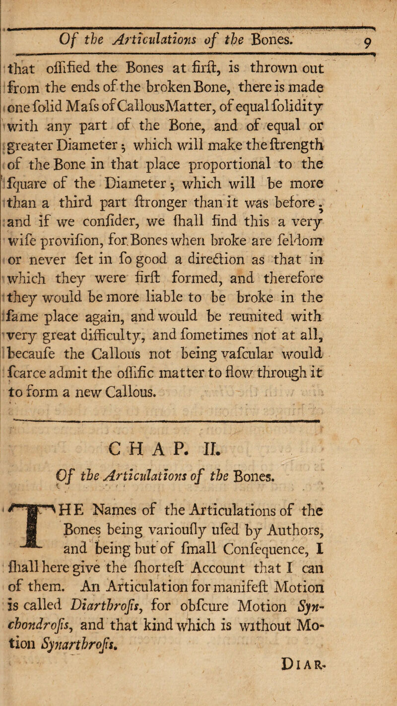 that offified the Bones at firft, is thrown out from the ends of the broken Bone, there is made one folid Mafs of CallousMatter, of equal folidity with any part of the Bone, and of equal or greater Diameter $ which will make the ftrength of the Bone in that place proportional to the 'Equate of the Diameter; which will be more than a third part ftronger than it was before. and if we confider, we fhall find this a very wife provifion, for, Bones when broke are feldom or never fet in fo good a diredion as that in which they were firft formed, and therefore they would be more liable to be broke in the fame place again, and would be reunited with very great difficulty, and fometimes not at all, becaufe the Callous not being vafcular would fcarce admit the offific matter to flow through it to form a new Callous. CHAP. II. Of the Articulations of the Bones. THE Names of the Articulations of the Bones being varioufly ufed by Authors, and being but of fmall Confequence, I {hall here give the ffiorteft Account that I can of them. An Articulation for manifeft Motion is called Diarthrofsy for obfcure Motion Syn- chondrofsy and that kind which is without Mo¬ tion Synartbrofs* Diar*