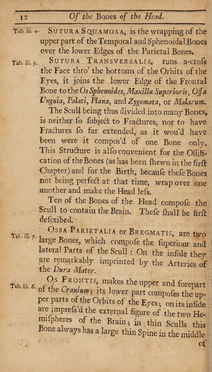 Tab. iii. 4- S u t u r a S qu a m o s a, is the wrapping of the upper part of theTemporal and Sphenoidal Bones over the lower Edges of the Parietal Bones. Tab. iii, y. SUTURA T R ANS VERS A LI S9 runs a-crofs the Face thro3 the bottoms of the Orbits of the Eyes, it joins the lower Edge of the Frontal Bone to the Os Sphenoides, Maxilla Superior u7 Ojfct Hnguia, Palati, Plana, and Zygomata, or Malarum. The Scull being thus divided into many Bones, is neither fo fubje£t to Fractures, nor to have Fractures fo far extended, as it woftd have been were it compos'd of one Bone only. This Structure is alfo convenient for the Offifi- cation of the Bones (as has been {hewn in the firft Chapter) and for the Birth, becaufe thefe Bones not being perfect at that time, wrap over one another and make the Head lefs. 1 en of the Bones of the Head compole the Scull to contain the Brain. Thefe {hall be firft defcribed. Tab.ffi °ssa Parietalia orBREGMATis, are two large Bones, which cornpole the fuperiour and lateral Parts of the Scull * On the infide they ' Eire remarkably imprinted by the Arteries of ' the Dura Mater. Tab. iii. 6. t-T Frontis, makes the upper and forepa ot tire Cramurn-, xt§ lower part compofes the u per parts of the Orbits of the Eyes, onits infi are imprefs d the external figure of the two E mifpheres of the Brain, in thin Sculls tl Bone always has a large thin Spine in the midd of
