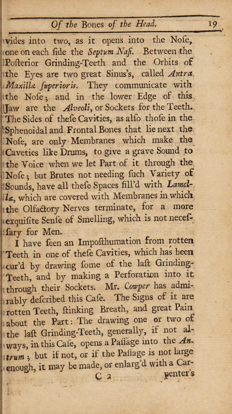 I vides into two, as it opens into the Nofe, one on each fide the Septum Nafi. Between the Pofterior Grinding-Teeth and the Orbits of the Eyes are two great Sinus’s, called Antra. Maxilla fuperioris. They communicate with the Nofe; and in the lower Edge of this Jaw are the Alveoli, or Sockets for the Teeth. The Sides of thefe Cavities, as alfo thofe in the ' Sphenoidal and Frontal Bones that lie next the Nofe, are only Membranes which make the Caveties like Drums, to give a grave Sound to the Voice when we let Part of it through the Nofe; but Brutes not needing fuch Variety of Sounds, have all thefe Spaces fill d with Lamel¬ la, which are covered with Membranes in which the Olfadtory Nerves terminate, tor a more exquifite Senfe of Smelling, which is not necel- fary for Men. I have feen an Impofthumation from rotten i' Teeth in one of thefe Cavities, which has been cur’d by drawing fome of the laft Grinding- Teeth, and by making a Perforation into it through their Sockets. Mr. Cowper has admi¬ rably defcribed this Cafe. The Signs of it are rotten Teeth, {linking Breath, and great Pain about the Part: The drawing one or two of 1 1 the laft Grinding-Teeth, generally, if not al- i ways, in this Cafe, opens a Paffage into the An- tmm ; but if not, or if the Pallage is not large enough, it may be made, or enlarg d with a Car- C 2 genters : ■ j • ■ ■> ’.