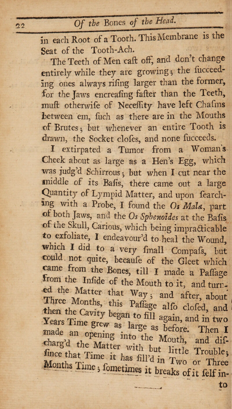 in each Root of a Tooth. This Membrane is the Seat of the Tooth-Ach. The Teeth of Men caft oft, and don’t change entirely while they are growing $ the fucceed- ing ones always riling larger than the former, for the Jaws encrealing falter than the Teeth, miift otherwife of Neceffity have left Chafms between 'em, fuch as there are in the Months of Brutes ^ but whenever an entire Tooth is drawn, the Socket clofes, and none fucceeds. I extirpated a Tumor from a Womans Cheek about as large as a Hen’s Egg, which was judg’d Schirrous *, but when I cut near the middle of its Balls, there came out a large Quantity of Lympid Matter, and upon fearch* ing with a Probe, I found the Os Mats? part of both Jaws, and the Os Sphenoides at the Balls of the Skull, Carious, which being impracticable to exfoliate, I endeavour’d to. heal the Wound, which I did to a very fmall Compafs, but could not quite, becaufe of the Gleet which came from the Bones, till I made a Pallage hom the Infide of the Mouth to it, and turn- TW d f 'I1 Wa^ ’ and after> ^out Three Months, this Paffage aIfo clofed and then the Cavity began to fill „ - V ’ Years Time grew afhr J f?’ and m two made an JL- - 1 S as before- Then I macu. an opening into the Mouth and dif- chargd the Matter with hut ivd’ r S &ce that Time it has fill’d in t ® Months Tame 5 foraetnnes it breaks of it felf in- ■-- to
