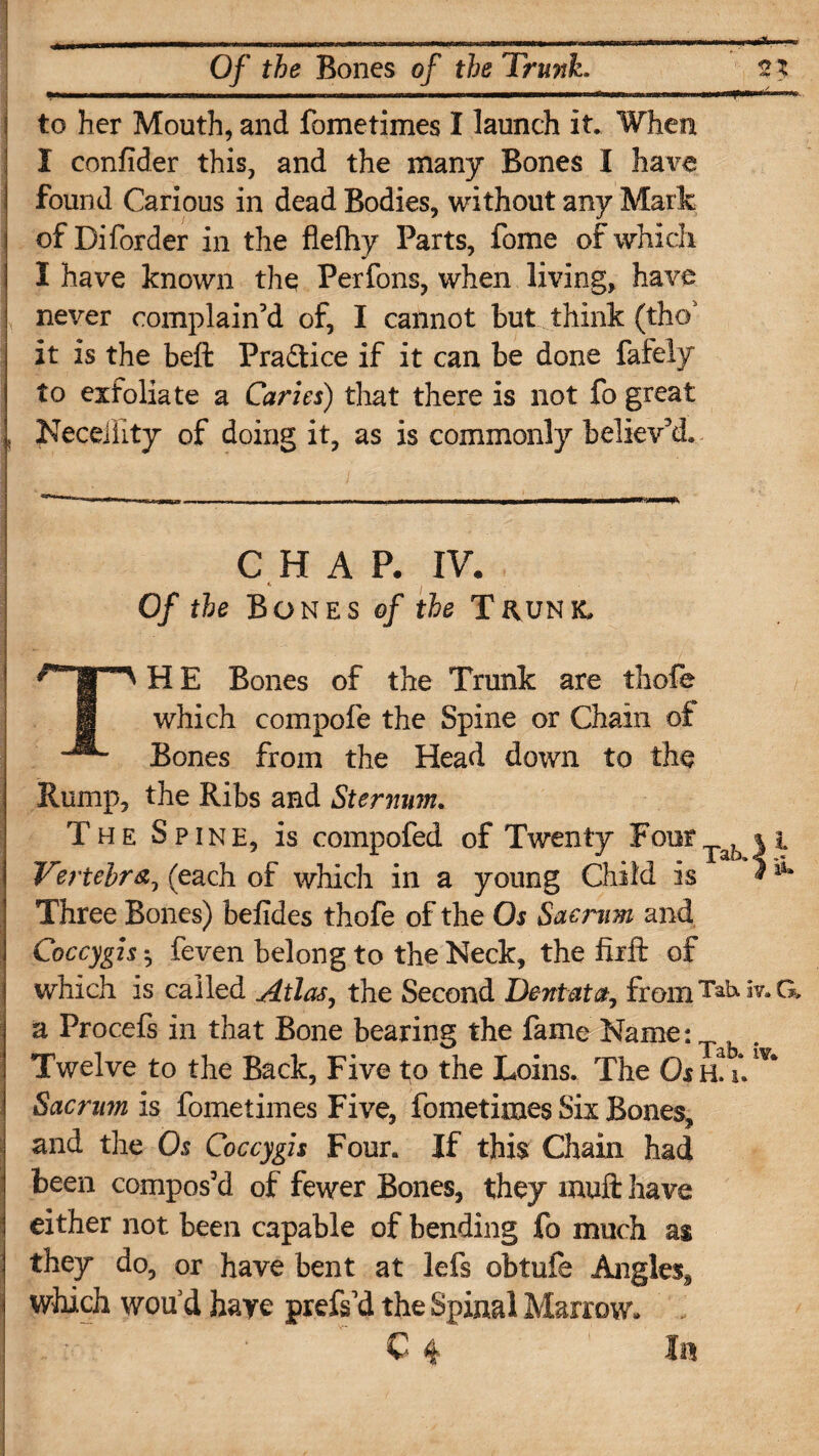 to her Mouth, and fometimes I launch it. When X confider this, and the many Bones I have found Carious in dead Bodies, without any Mark of Diforder in the flefhy Parts, fome of which I have known the Perfons, when living, have never complain’d of, I cannot but think (tho3 it is the beft Practice if it can be done fafely to exfoliate a Caries) tliat there is not fo great , Neceiiity of doing it, as is commonly believ’d. * CHAP. IV. «, , Of the Bones of the Thunk. THE Bones of the Trunk are thole which compofe the Spine or Chain of Bones from the Head down to the Rump, the Ribs and Sternum. The Spine, is compofed of Twenty Four ^ * i Vertebra, (each of which in a young Child is * Three Bones) befides thofe of the Os Sacrum and Coccygis *, feven belong to the Neck, the fiift of which is called Atlas, the Second Dent at a, fromTakiv.C* a Procefs in that Bone bearing the fame Name: . | Twelve to the Back, Five to the Loins. The Os h! u Sacrum is fometimes Five, fometimes Six Bones, and the Os Coccygis Four. If this Chain had been compos’d of fewer Bones, they muft have either not been capable of bending fo much as they do, or have bent at lefs obtufe Angles, which woud haye prefs’d the Spinal Marrow.
