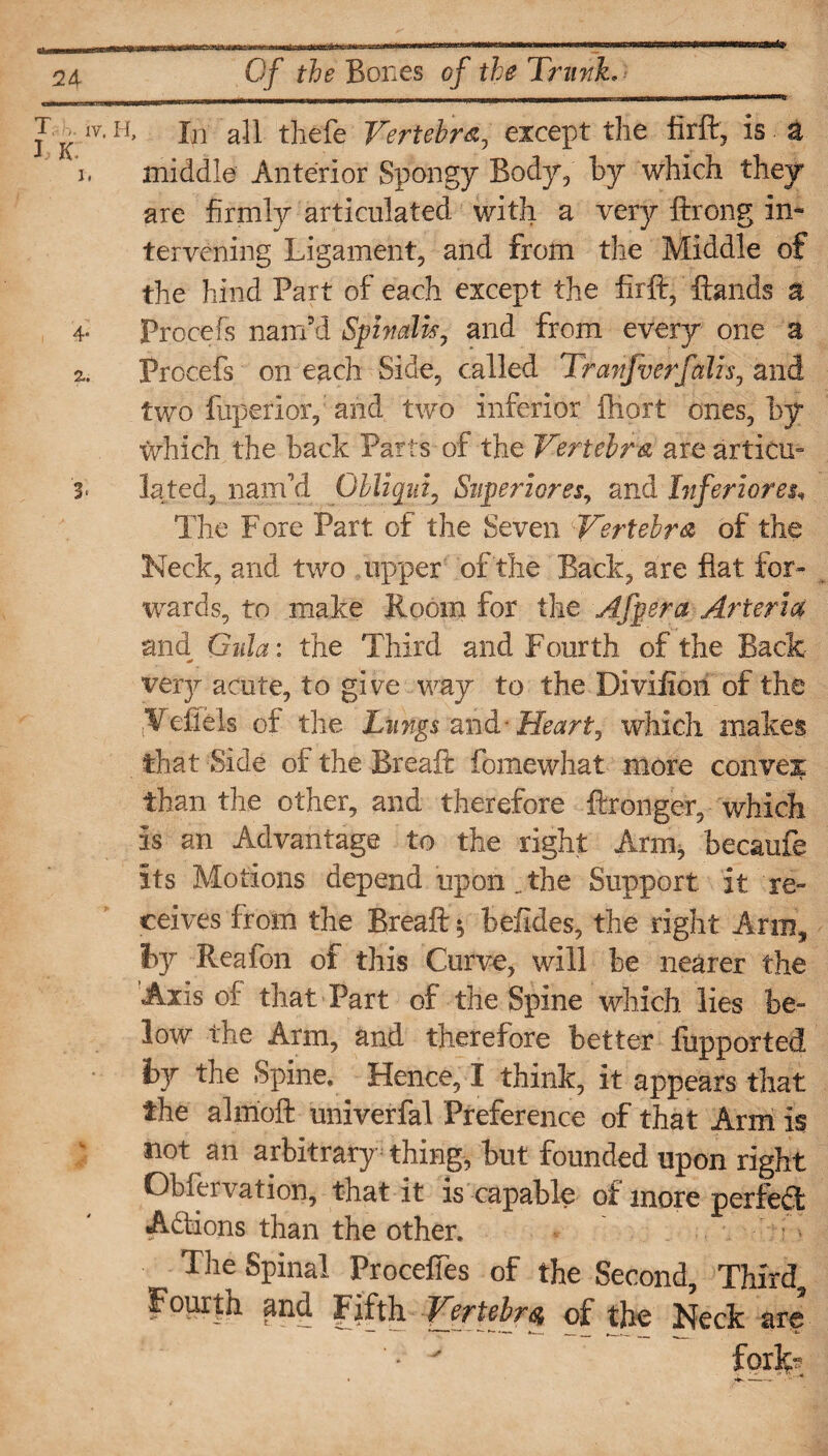 J K w u> In all thefe Vertebra, except the firft, is a i. middle Anterior Spongy Body, by which they are firmly articulated witli a very ftrong in¬ tervening Ligament, and from the Middle of the hind Part of each except the firft, ftands a 4* Procefs nam’d Spinalis, and from every one a 2.. Procefs on each Side, called Tranfverfalls, and two fuperlor, and two inferior ftiort ones, ty which the back Parts of the Vertebra are articm 3> lated, nam’d Obliqui, Superiores, and Inferioreu The Fore Part of the Seven Vertebra of the Keck, and two upper of the Back, are flat for¬ wards, to make Room for the Afpera Arteria and Quia: the Third and Fourth of the Back- very acute, to give way to the Diviiion of the .Vefiels of the Lungs and - Heart, which makes that Side of the Breaft fomewhat more convex than the other, and therefore ftronger, which is an Advantage to the right Arm, becaufe its Motions depend upon.the Support it re¬ ceives from the Breaft $ befides, the right Arm, by Reafon of this Curve, will be nearer the Axis of that Part of the Spine which lies be¬ low the Arm, and therefore better fupported by the Spine. Hence, I think, it appears that the alrnoft univerfal Preference of that Arm is not an arbitrary thing, but founded upon right Obiervation, that it is capable of more perfed Addons than the other. - m The Spinal ProcefTes of the Second, Third, Fourth and fifth Vertebra of the Neck are • v fork-