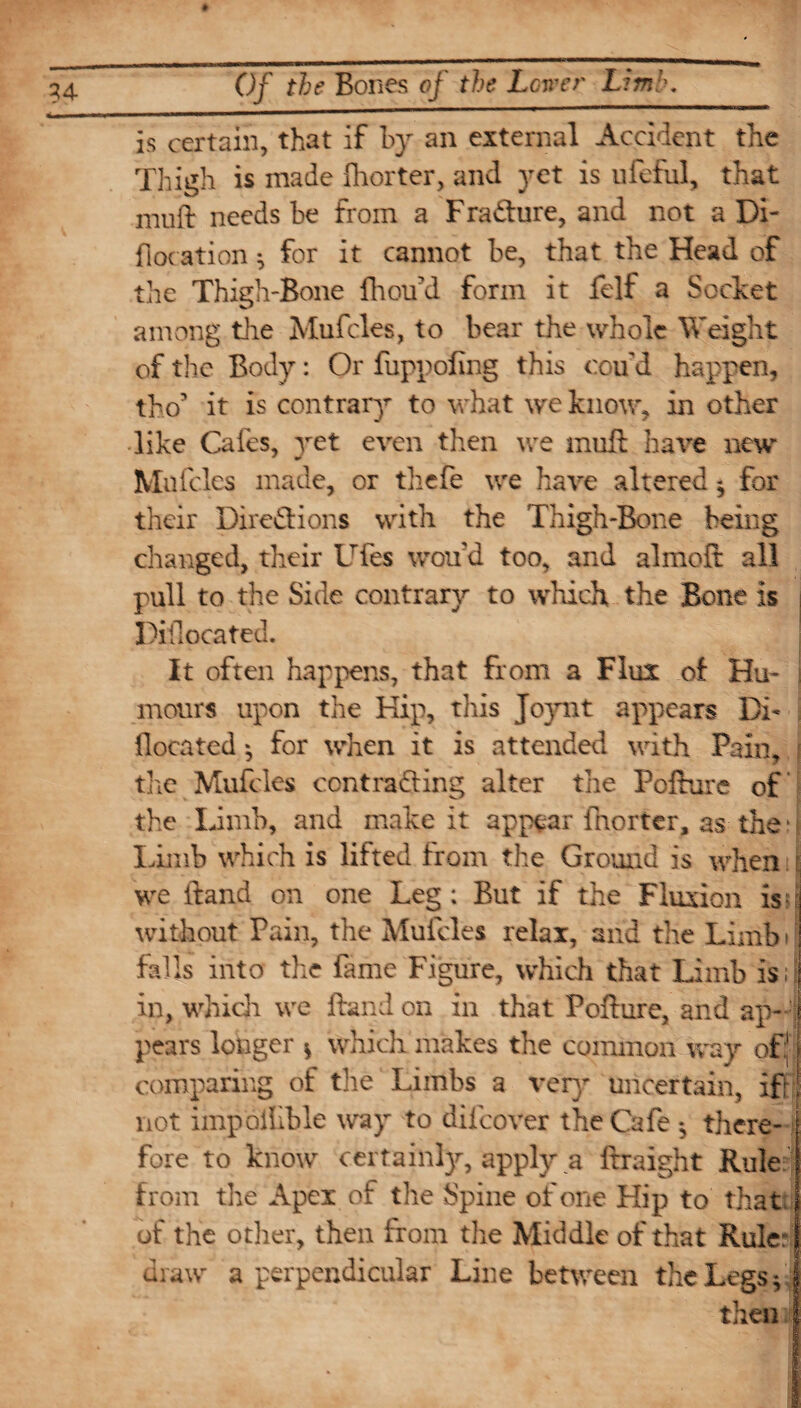 is certain, that if by an external Accident the Thigh is made fhorter, and yet is ufeful, that muft needs be from a Fracture, and not a Di- floc ation ^ for it cannot be, that the Head of the Thigh-Bone fhoifd form it felf a Socket among the Mufcles, to bear the whole Weight of the Body: Or fuppofing this cou d happen, tho’ it is contrary to what we know, in other like Cafes, yet even then we muft hare new Mufcles made, or tliefe we have altered * for their Directions with the Thigh-Bone being changed, their Ufes world too, and almoft all pull to the Side contrary to which the Bone is Piilocated. It often happens, that from a Flux of Hu¬ mours upon the Kip, this Joynt appears Dfc {located * for when it is attended with Pain, the Mufcles contracting alter the Pcfture of the Limb, and make it appear fhorter, as then Limb which is lifted from the Ground is when \ we ftand on one Leg: But if the Fluxion is?t without Pain, the Mufcles relax, and the Limbi falls into the fame Figure, which that Limb is; in, which we ftand on in that Pofture, and ap¬ pears longer v which makes the common way oft comparing of the Limbs a very uncertain, ifr not impoilible way to difcover the Cafe *, there¬ fore to know cerrainly, apply a ftraight Rule from the Apex of the Spine of one Hip to that j of the other, then from the Middle of that Rule: j draw a perpendicular Line between the Legs *
