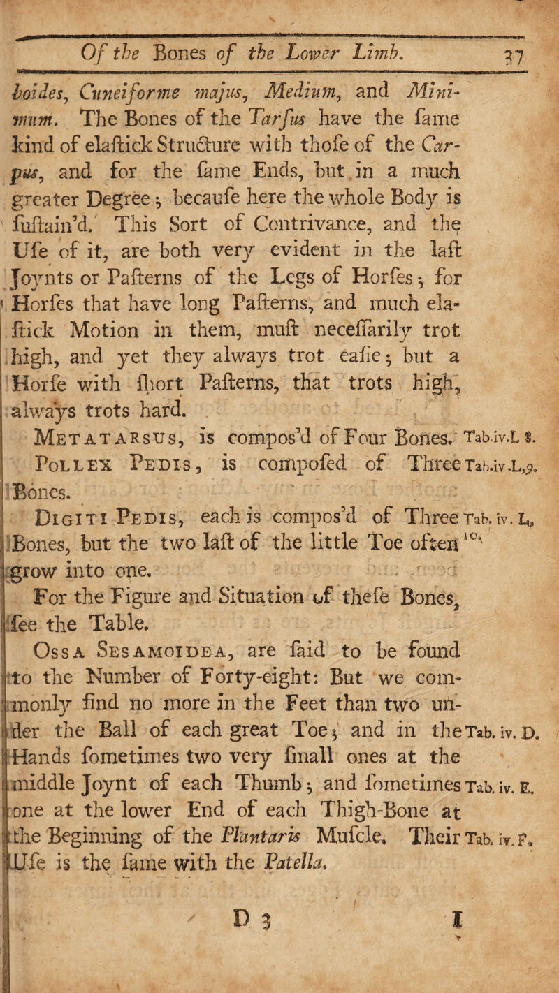 boides, Cuneiforme majus, Medium, and Mini¬ mum. The Bones of the Tarfus have the fame kind of elaftick Structure with thofe of the Gr- par, and for the fame Ends, hut in a much greater Degree *, becaufe here the whole Body is fuftairfd. This Sort of Contrivance, and the Ufe of it, are both very evident in the laft Joynts or Pafterns of the Legs of Horfes *, for < Horfes that have long Pafterns, and much ela~ flick Motion in them, muft necefifarily trot high, and yet they always trot eafie •, but a Horfe with fliort Pafterns, that trots high, always trots hard. Metatarsus, is compos'd of Four Bones. Tabtv.Li. Pollex Pedis, is compofed of ThreeTab.iv.L,<?. Bones. Digiti Pedis, each is compos'd of Three Tab. tv. I,, . Bones, but the two laft of the little Toe often10' grow into one. . For the Figure and Situation of thefe Bones, j fee the Table. Ossa Sesamoidea, are faid to be found to the Number of Forty-eight: But we com- : monly find no more in the Feet than two mi- i der the Ball of each great Toe* and in the Tab. iv. D. ! Hands fometimes two very fmall ones at the !middle Joy nt of each Thumb*, and fometimes Tab. iv. E. rone at the lower End of each Thigh-Bone at the Beginning of the Plant arts Mufclc, Their Tab. iv. HUfe is the fame with the Patella. ■ n 1 -r