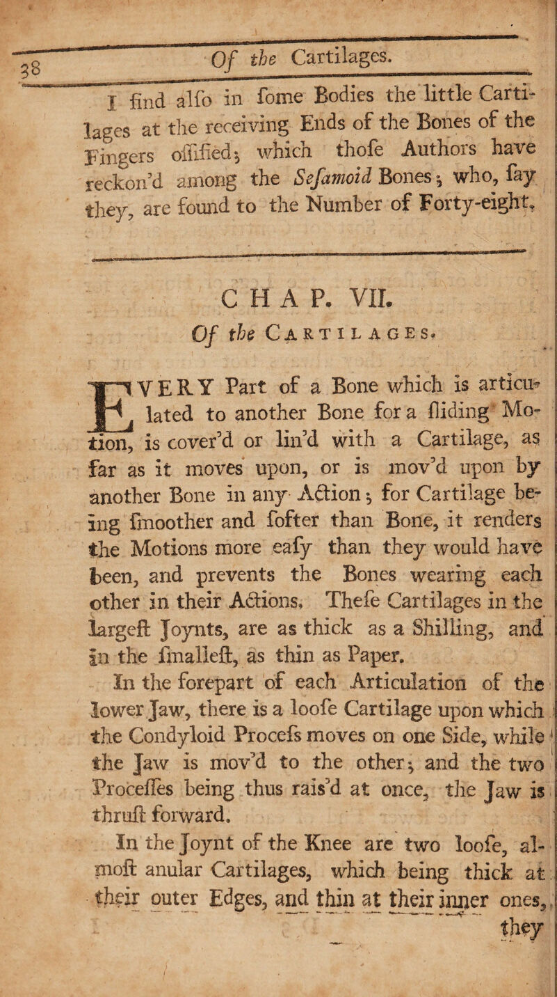 I find alfo in feme Bodies the little Carti¬ lages at the receiving Ends of the Bones of the Fingers ofFihed*, which thole Authors have reckon'd among the Sefamoid Bones ^ who, fay they, are found to the Number of Forty-eight, CHAP. VII Of the Cartilages# VERY Part of a Bone which is articu* lated to another Bone for a hiding Mo¬ tion, is cover'd or lin’d with a Cartilage, as far as it moves upon, or is mov'd upon by another Bone in any A&ion $ for Cartilage be¬ ing Smoother and fofter than Bone, it renders the Motions more eafy than they would have been, and prevents the Bones wearing each other in their A&ions, Thefe Cartilages in the largcft Joynts, are as thick as a Shilling, and in the imalieft, as thin as Paper. In the forepart of each Articulation of the lower Jaw, there is a loofe Cartilage upon which the Condyloid Procefs moves on one Side, while 1 the Jaw is mov'd to the other ^ and the two Procefles being thus rais'd at once, the Jaw is thruft forward. In the Joynt of the Knee are two loofe, al- moft anular Cartilages, which being thick at tjirir outer Edges, and thin at their inner ones.