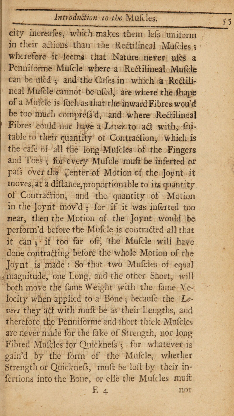 city increafes, which makes them lefs uniform in their adions than the Redilineal Mufcles *5 wherefore it feems that Nature never ufes a Penniforme Mufcle where a Redilineal Mufcle can be ufed ^ and' the Cafes in which a Redili¬ neal Mufcle cannot be ufed, are where the fhape of a Mufcle is (uch as that the inward Fibres woo’d be too much comprefs’d, and where Redilineal Fibres could not have a Lever to ad with,, fui- table to their quantity of Contradion, which is the cafe of all the long Mufcles of the Fingers and Toes ^ for every Mufcle moft be inferted or pafs over till Renter of Motion of the Joynt it moves,at a diftance, proportionable to its quantity of Contraction, and the quantity of Motion in the Joynt mov’d 5 for if it was inferted too near, then the Motion of the Joynt would be perform’d before the Mufcle is con traded all that it can 5 ■ if too far off, the Mufcle will have done contrading before the whole Motion of the Joynt is made : So that two Mufcles of equal . magnitude, one Long, and the other Short, will both move the fame Weight with the fame Ve¬ locity when applied to a Bone : becaufe the Le¬ vers they ad with muff be as their Lengths, and therefore the Penniforme and fhort thick Mufcles are never made for the fake of Strength, nor long Fibred Mufcles for Quicknefs ^ for whatever is gain’d by the form of the Mufcle, whether Strength or Quicknefs, muft be loft by their in- fertions into the Bone, or elfe the Mufcles muft E 4 not
