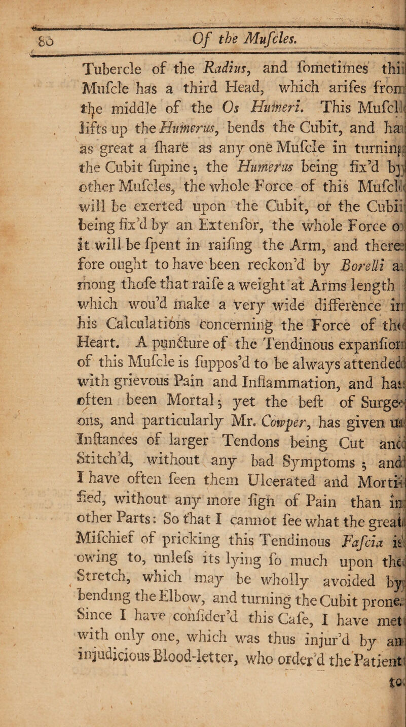 Tubercle of the Radius, and fometimes thiii Mufcle has a third Head, which arifes from tlje middle of the Os Huineri. This Mufcl: lifts up the Humerus, bends the Cubit, and ha ; as great a fharfe as any one Mufcle in turning the Cubit fupine $ the Humerus being fix’d bj! other Mufcles, the whole Force of this Mufcl':;; will be exerted upon the Cubit, or the Cubii; being fix’d by an Extenfor, the whole Force o it will be fpent in railing the Arm, and there i fore ought to have been reckon’d by Borelli a niong thole that raife a weight at Arms length ■ which wou’d make a very wide difference ir his Calculating concerning the Force of the! Heart. A puncture of the Tendinous expanfion] of this Mufcle is fuppos’d to be always attended ;; with grievous Pain and Inflammation, and hat often been Mortal ^ yet the beft of Surge*3' oils, and particularly Mr. Cowper, has given Hal Inftances of larger Tendons being Cut anti Stitch’d, without any bad Symptoms ; and I have often feen them Ulcerated and Mortfi i fled, without any more fign of Pain than in other Parts: So that I cannot fee what the great; Mi (chief of pricking this Tendinous Fafcia is1 owing to, unlefs its lying fo much upon the ! , Stretch, which may be wholly avoided by bending the Elbow, and turning the Cubit prone. Since I have confider d this Cafe, I have met with only one, which was thus injur’d by an injudicious blood-letter, who order'd the Patient