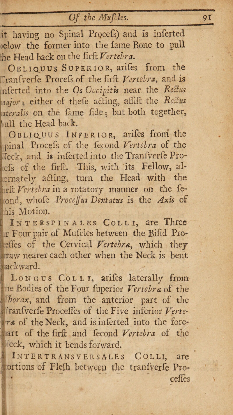 it having no Spinal PrQcefs) and is inferted elow the former into the fame Bone to pull he Head back on the firft Vertebra. Obliquus Superior, arifes from the ?ranfverfe Procefs of the firft Vertebra, and is nferted into the Os Occipitis near the Re 3 us majors either of thefe acting, affift the Rectus iter alls on the fame fide • but both together, 1 ull the Head back. \ Obliqpjus Inferior, arifes from the jj pinal Procefs of the fecond Vertebra of the I leek, and is inferted into the Tranfverfe Pro¬ ofs of the firft. This, with its Fellow, al¬ ternately adting, turn the Head with the | rft Vertebra in a rotatory manner on the fe- | ond, whofe Froceffns Bent at us is the Axis of Inis Motion. fi Interspin ales Colli, are Three r Four pair of Mufcles between the Bifid Pro- ] ;dies of the Cervical Vertebra, which they raw nearer each other when the Neck is bent 1 backward. I Long us Colli, arifes laterally from I re Bodies of the Four fuperior Vertebra of the | 'borax, and from the anterior part of the ffranfverfe Proceffes of the Five inferior Verte- % r& of the Neck, and is inferted into the fore- I! art of the firft and fecond Vertebra of the >: !eck, which it bends forward. 1 Intertrans versales Colli, are I Drtions of Flefh between the tranfverfe Pro- cedes \