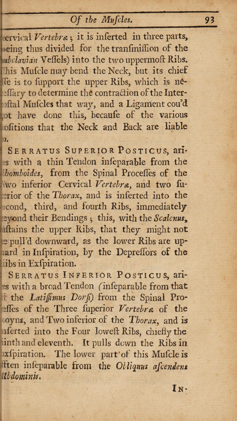 ervical Vertebra ^ it is infer ted in three parts, >eing thus divided for the tranfmiflion of the I ubdavian Veffels) into the two uppermoft Ribs. his Mufcle may bend the Neele, but its chief ! le is to fupport the upper Ribs, which is 116- ; Hilary to determine the contradion of the Inter- ; iftal Mufcles that way, and a Ligament cou’d |'0t have done this, becaufe of the various I ofitions that the Neck and Back are liable I Serratus Superior Posticus, arT s with a thin Tendon infeparable from the 1 homboidesy from the Spinal Procefles of the j wo inferior Cervical Vertebra, and two fu~ Drior of the Thorax, and is inferted into the :cond, third, and fourth Ribs, immediately syond their Bendings ^ this, with the Scalenus, I [Rains the upper Ribs, that they might not 5 pulfd downward, as the lower Ribs are upw¬ ard in Infpiration, by the Depreifors of the [ ibs in Exfpiration. ! Serratus Inferior Posticus, ari- :s with a broad Tendon (infeparable from that it the LatiJ/imus Dorf) from the Spinal Pro¬ files of the Three fuperior Vertebra of the .oyns, and Two inferior of the Thorax, and is iferted into the Four loweft Ribs, chiefly the inth and eleventh. It pulls down the Ribs in xfpiration. The lower part’of this Mufcle is dten infeparable from the Qbliqitus afeendens \Ubdomink. In-