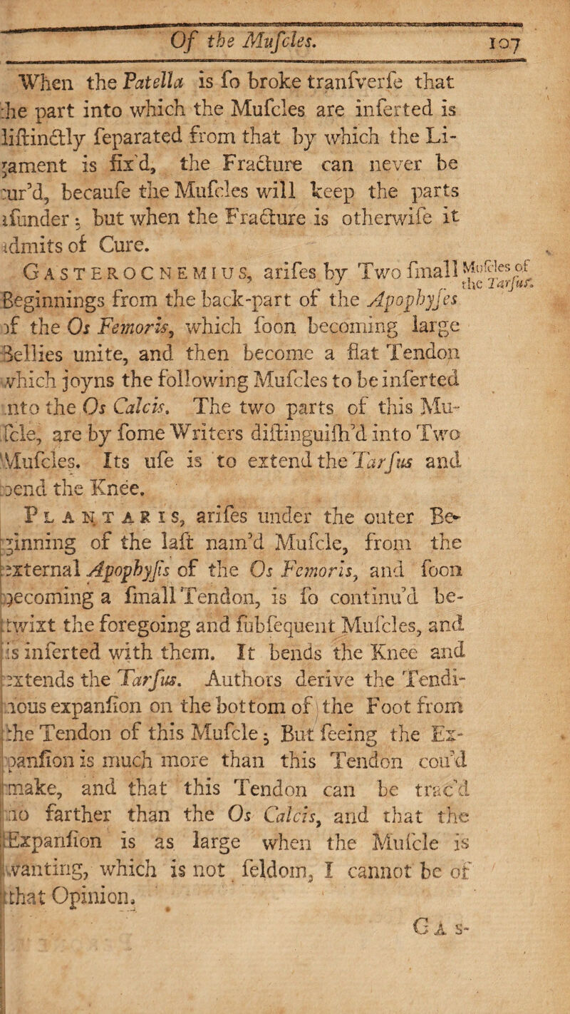 When the Patella is fo broke tranfverfe that :he part into which the Mufcles are inferred is liftin&ly feparated from that by which the Li¬ gament is fix'd, the Fracture can never be :ur5d, becaufe the Mufcles will keep the parts ifunder *. but when the Fracture is otherwife it idmitsof Cure. Gasterocnemius, arifes by Twofmall Beginnings from the back-part of the Avophyjes )f the Os Femoris, which foon becoming large Bellies unite, and then become a flat Tendon which joyns the following Mufcles to be inferted nto the Os Calcis. The two parts of this Mu~ fcle, are by fome Writers diitinguifh'd into Two Mufcles, Its ufe is to extend the Tar fas and bend the Knee. P l a n x a R 1 s, arifes under the outer Be¬ ginning of the laft nam'd Mufcle, from the external Apphyfs of the Os Femorls, and foon becoming a fmall Tendon, is fb continu'd be- •wixt the foregoing and fubfequent Mufcles, and is inferted with them. It bends the Knee and intends the Tarfus. Authors derive the Tendi- lous expanfion on the bottom of; the Foot from :he Tendon of this Mufcle ^ But feeing the Ex- oanfion is much more than this Tendon cod'd make, and that this Tendon can be trac’d ao farther than the Os Calcis, and that the .Expanfion is as large when the Mufcle is .vanting, which is not feldom, I cannot be of llthat Opinion. G i. s-