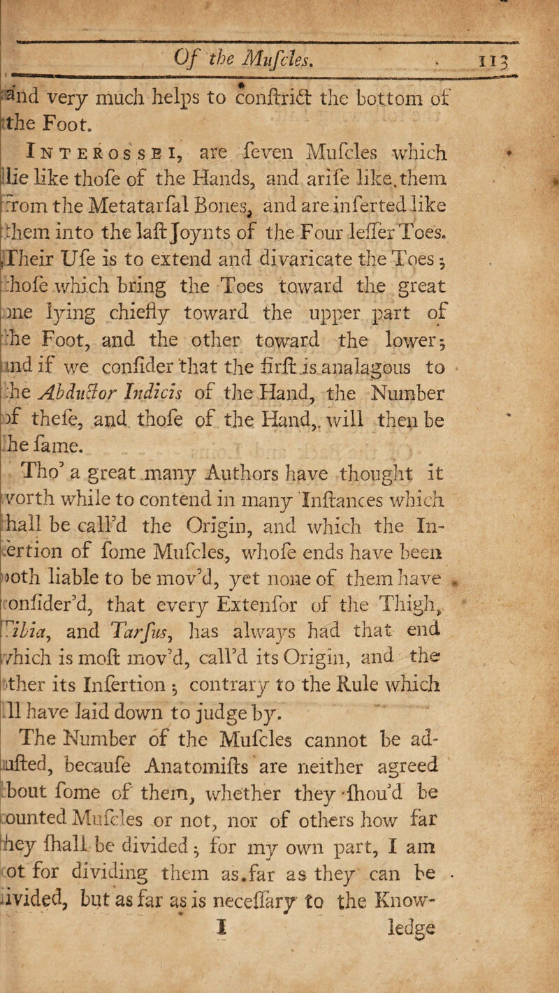 ~n»ni— >m I, — - -- - ,,_ _ . 1 and very much helps to conftridt the bottom of i the Foot. Interossei, are feven Mufcles which die like thofe of the Hands, and arife like,them : :rom the Metatarfal Bones, and areinferted like i hem into the laft Joynts of the Four lefferToes. Their Ufe is to extend and divaricate the Toes; .hole which bring the Toes toward the great me lying chiefly toward the upper part of 'he Foot, and the other toward the lower 5 ! md if we confider 'that the firftis analagous to I he Abdu&or Indicis of the Hand, the Number )f theie, and thofe of the Hand,, will then be i he fame. Tho5 a great many Authors have thought it : r/orth while to contend in many Inftances which hall be call'd the Origin, and which the In¬ sertion of fome Mufcles, whole ends have been >oth liable to be mov'd, yet none of them have i onlider'd, that every Extenfor of the Thigh, 'Alia, and Tarfus, has always had that end 1 which is mod mov'd, call'd its Origin, and the ther its Infertion *, contrary to the Rule which II have laid down to judge by. The Number of the Mufcles cannot be ad- Lifted, becaufe Anatomifts are neither agreed bout fome of them, whether they Thou d be Lounted Mufcles or not, nor of others how far :hey fhali be divided • for my own part, I am ot for dividing them as.far as they can be ■ ivided, but as far as is neceflary to the Know- I ledge