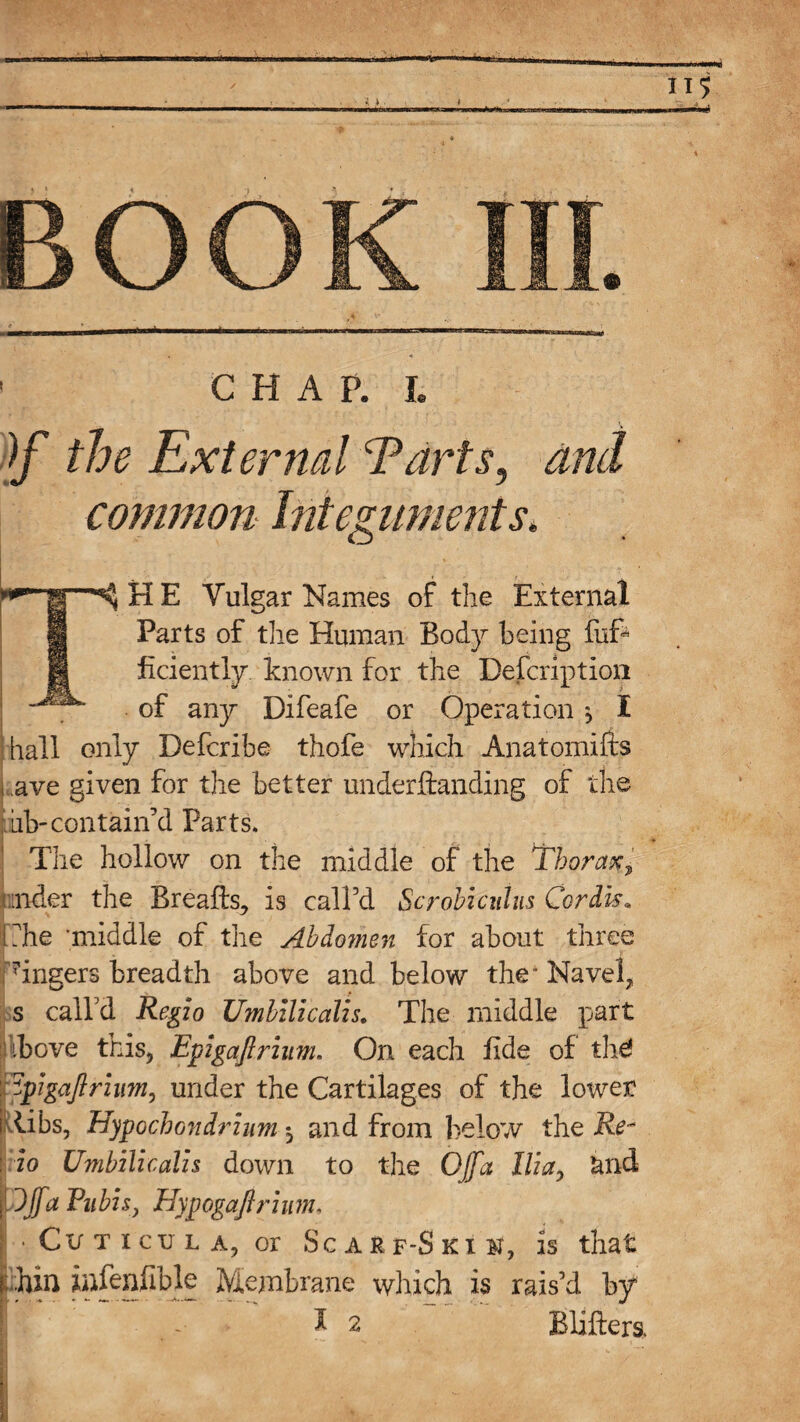 ! CHAP. L )f the External Tarts, common Internments. S H E Vulgar Names of the External 1 Parts of the Human Body being fuB H ficiently known for the Description of any Difeafe or Operation , I hall only Defcribe thofe which Anatomifts i ave given for the better understanding of the ab-contain’d Parts. ♦ The hollow on the middle of the Thorax, under the Breafls, is call’d Scrobzciiliis Cordis, Che 'middle of the Abdomen for about three lingers breadth above and below the' Navel, s call’d Regio Umbilicalis. The middle part ibove this, Epigaftrium. On each lide of the! ftpigaftrium, under the Cartilages of the lower i libs, Hypochondrium *, and from below the Re~ : io Umbilicalis down to the Off a Ilia, tuid pffa Pubis, Hypogaftrium, I • Cv t icu l a, or Scarf-Ski ¥, is that thin infeniible Membrane which is rais’d by