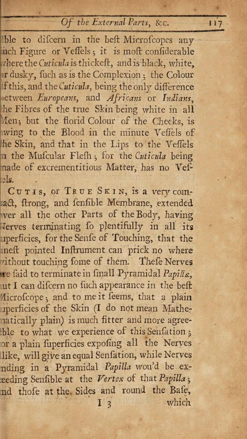 . ..mm -- nr-- -—--— —- Of the External Parts, See. ble to difeern in the beft Microfcopes any □eh Figure or YefTels ^ it is mod confiderable \/here the Ciiticula is thickeft, and is black, white, r dusky, fuch as is the Complexion • the Colour : f this, and the Cuticula, being the only difference -etween Europeans, and Africans or Indians, he Fibres of the true Skin being white in all '/Ten; but the florid Colour of the Cheeks, is wing to the Blood in the minute YefTels of he Skin, and that in the Lips to the YefTels i the Mufcular Flefh ^ for the Cuticuh being made of excrementitious Matter, has no Yef~ [ ffs. Cutis, or True S k i n, is a very comr : act, ftrong, and fenfible Membrane, extended ver all the other Parts of the Body, having Terves terminating fo plentifully in all its jperficies, for the Senfe of Touching, that the neft pointed Inftrument can prick no where ; dthout touching fome of them. Thefe Nerves «re faid to terminate in fmall Pyramidal PapilU, ut I can difeern no fuch appearance in the beft Ticrofcope •, and to me it Teems, that a plain jperficies of the Skin (I do not mean Mathe¬ matically plain) is much fitter and more agree- fcble to what we experience of this Senfation ^ or a plain fuperficies expofing all the Nerves like, will give an equal Senfation, while Nerves nding in a Pyramidal Papilla wou’d be ex- eeding Senfible at the Vertex of that Papilla ^ ;nd thofe at the. Sides and round the Bafe, ; V« <• **
