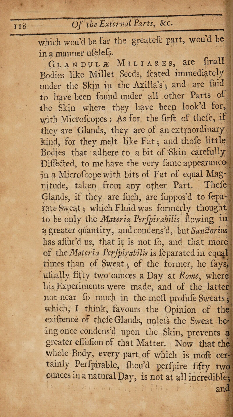 Of the External Parts, &c. _■m, „ |( mmmm-——— *■■' ■■ ■■ *-ul 111 which wou’ d be far the greateft part, wou’d be in a manner ufelefs. ; Glandule Mili ares, are fmall Bodies like Millet Seeds, feated immediately under the Skin in the Axilla’s *, and are faid to havre been found under all .other Parts of the Skin where they have been look’d for, with Microfcopes: As for. the firffc of thefe, if they are Glands, they are of an extraordinary kind, for they melt like Fat:, and thofe little Bodies that adhere to a bit of Skin carefully Differed, to me have the very fame appearance- in a Microfcope with bits of Fat of equal Mag¬ nitude, taken from any other Part. Thefe Glands, if they are fuch, are fuppos’d to fepa-; rate Sweat which Fluid was formerly thought to be only the Materia Perfpirabilis flowing in a greater quantity, and condens’d, but Santtorzus fas aflur’d us, that it is not fo, and that more of the Materia Perfpirabilis is feparated in equal times than of Sweat ^ of the former, he fays, ufually fifty two ounces a Day at Rome, where his Experiments were made, and of the latter not near fo much in the moil profufe Sweats, which, I think, favours the Opinion of the' exiftence of thefe Glands, unlefs the Sweat be¬ ing once condens’d upon the Skin, prevents a greater effiifion of that Matter. Now that the whole Body, every part of which is moft cer¬ tainly Perfpirable, fhou’d perfpire fifty two ounces in a natural Day, is not at all incredible -y ’ * ., • b l* < ■ - c and