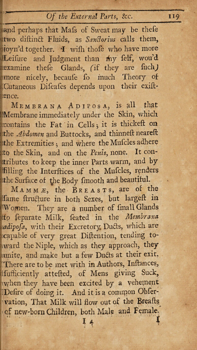 Of the External Parts, See. s and perhaps that Mafs of Sweat may be thefe two diftind Fluids, as SanBorius calls them, cjojnTd together. *1 wifh thofe who have more pLeifirre and Judgment than ihy felf, wou’d i examine thefe Glands, fif they are fuclij i more nicely, becaufe fo much Theory of I Cutaneous Difeafes depends upon their exift- 1 ence. Membrana AdiposAj is all that ['Membrane immediately under the Skin, which contains the Fat' in Cells ^ it is thickeft on i the Abdomen and Buttocks, and thinneft neareffc r the Extremities ^ and where the Mufcles adhere |fto the Skin, and on the Penis, none. It con¬ tributes to keep the inner Parts warm, and by Klling the Interfaces of the Mufcles, renders I the Surface of the Body fmooth and beautiful. Mamm j£, the Breasts, are of the fame ftrudure in both Sexes, but largeft in Women. They are a number of fmall Glands ||tfp feparate Milk, feated in the Membrana i adipofa, with their Excretory Duds, which are ( capable of very great Diftention, tending to- I ward the Niple, which as they approach, they unite, and make but a few Duds at their exit. There are to be met with in Authors, Inftances, fufficiently attefted, of Mens giving Suck, when they have been excited by a vehement IDefire of doing it. And it is a comipon Obfer- vation, That Milk will flow out of the Breads cf new-born Children, both Male and Female. 1 I 4 '.' ’ A