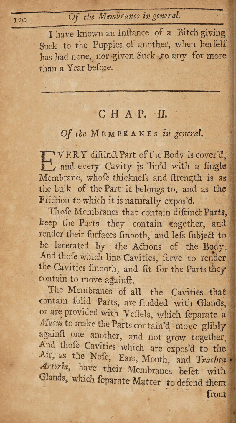 Of the Membranes in general, I have known an Inftance of a Bitch giving Suck to the Puppies of another, when herfelf has had none^ nor -given Suck .to any for more than a Year before. ■ ; J m CHAP. -II. Of the Membranes in general ■ '0M ' m EVERY diftind Part of the Body is cover'd, and every Cavity is lin’d with a Engle Membrane, whofe thicknefs and ftrength is as the bulk of the Part it belongs to, and as the Fridion to which it is naturally expos’d. Thofe Membranes that contain diftind Parts, keep the Parts they contain together, and render their furfaces fmooth, and lefs fubjed to be lacerated by the Adions of the Body. And thofe which line Cavities, ferve to render the Cavities fmooth, and fit for the Parts they contain to move againft. The Membranes of all the Cavities that contain folid Parts, are ftudded with Glands, | or are provided with Vefiels, which feparate a Mucm to make the Parts contain’d move glibly againft one another, and not grow together. And tliofe Cavities which are expos’d to the ir, as the Nofe, Ears, Mouth, and Trachea » rteria, have their Membranes befet with ^an s, which feparate Matter to defend them from