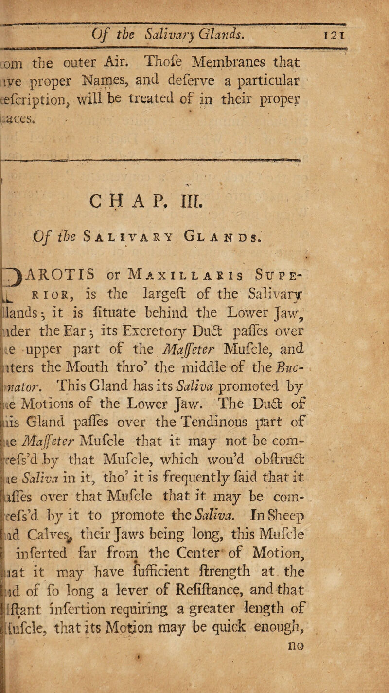 om the outer Air. Thofe Membranes that tye proper Names, and deferve a particular efcription, will be treated of in their proper .aces. ! . CHAP, in. Gf the Salivary Glands* j~)AROTIS or Maxillakis Supe- H rior, is the largeft of the Salivary . lands it is lituate behind the Lower Jaw, | ider the Ear •, its Excretory Dud pafles over •Lie upper part of the Maffeter Mufcle, and iters the Mouth thro5 the middle of the Buc- 1 nator. This Gland has its Saliva promoted by |he Motions of the Lower Jaw. The Dud of liis Gland pafles over the Tendinous part of j ie Maffeter Mufcle that it may not be com- Icefs’d by that Mufcle, which wou’d obftrud I ie Saliva in it, tho it is frequently faid that it I tffes over that Mufcle that it may be com- ficels’d by it to promote the Saliva. In Sheep 1 id Calves^ their Jaws being long, this Mufcle | inferted far from the Center of Motion, | iat it may have fumcient ftrength at the l id of fo long a lever of Refiftance, and that liftant infertion requiring a greater length of jiiufcle, that its Motion may be quick enough.