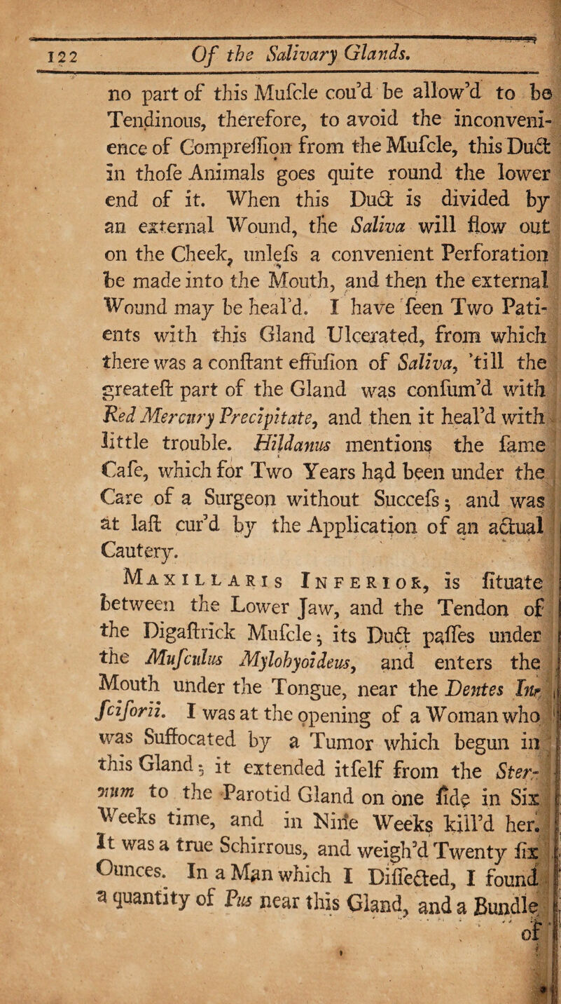 122 Of the Salivary Glands. no part of this Mufcle cou’d be allow’d to b© Tendinous, therefore, to avoid the inconveni¬ ence of Gompreffion from the Mufcle, this Duct in thofe Animals goes quite round the lower end of it. When this Dud: is divided by an external Wound, the Saliva will flow out on the Cheek, unlefs a convenient Perforation * '*9 be made into the Mouth, and then the external Wound may be heal’d. I have Teen Two Pati¬ ents with this Gland Ulcerated, from which there was a conftant effuflon of Saliva, ’till the great eft part of the Gland was con fum’d with Red Mercury Precipitate, and then it heal’d with little trouble. Hildanus mentions the fame i * Cafe, which for Two Years had been under the Care of a Surgeon without Succefs • and was at laft cur’d the Application of an adual Cautery. Maxillaris Inferior, is fituate between the Lower Jaw, and the Tendon of the Digaftrick Mufcle ^ its Dud paffes under the Mufculus Mylohyoideus, and enters the , Mouth under the Tongue, near the Dentes In? ( fciforii. I was at the opening of a Woman who !) was Suffocated by a Tumor which begun in ; this Glandit extended itfelf from the Ster~ ■ raim to the Parotid Gland on one ffde in Six Weeks time, and in Kiiie Weeks kill’d her. It was a true Schirrous, and weigh’d Twenty iix j Ounces. In a Man which I Diffeded, I found 3 quantity of Pus near this Gland, and a Bundle ■ * * * * •im L i