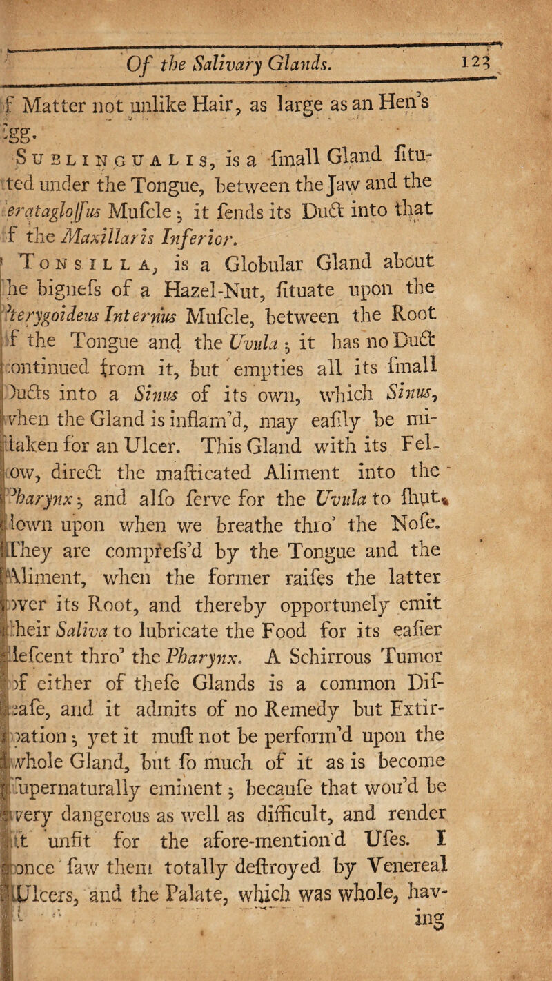f Matter not unlike Hair, as large as an Hens 5* Sublingualis, is a fmall Gland fitur ted under the Tongue, between the Jaw and the erataglojfus Mufcle *, it fends its Du£t into that f the Maxillaris Inferior. ' T o n s i l l A, is a Globular Gland about j he bignefs of a Hazel-Nut, fituate upon the herygoideus Internus Mufcle, between the Root f the Tongue and the Uvula , it has no Dudfc Continued from it, but empties all its fmall i )u£ts into a Sinus of its own, which Sinus, j vhen the Gland is inflam'd, may eafily be mi¬ staken for an Ulcer. This Gland with its Fel- ow, direct the mafticated Aliment into the ' Pharynx', and alfo ferve for the Uvula to fnut% I lown upon when we breathe thro5 the Nofe. iThey are comprefs’d by the Tongue and the [Aliment, when the former raifes the latter * V>ver its Root, and thereby opportunely emit i heir Saliva to lubricate the Food for its eafler i lefcent thro' the Pharynx. A Schirrous Tumor ... )f either of thefe Glands is a common Dif- ;afe, and it admits of no Remedy but Extir- I ration •, yet it raufi: not be perform'd upon the 1: Adiole Gland, but fo much of it as is become j K hpernaturally eminent $ becaufe that wou’d be yery dangerous as well as difficult, and render it unfit for the afore-mentiond Ufes. I once faw them totally deftroyed by Venereal Ulcers, and the Palate, which was whole, hav-
