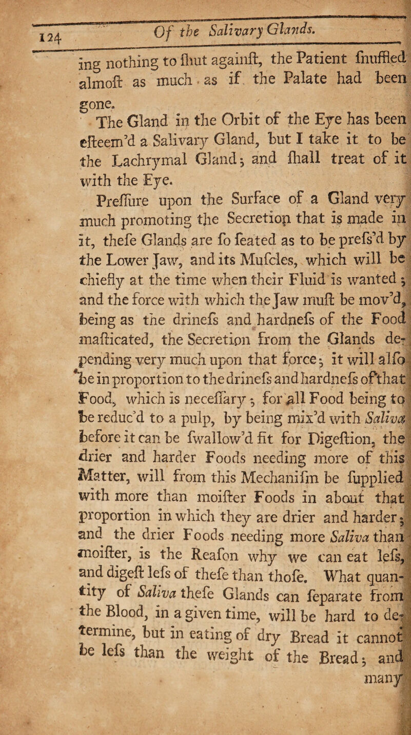 ing nothing to fliut againft, the Patient fnuffled almoft as much. as if the Palate had been gone,  1 The Gland in the Orbit of the Eye has been efteem’d a Salivary Gland, but I take it to be the Lachrymal Gland ^ and fliall treat of it with the Eye. Preffure upon the Surface of a Gland very- much promoting the Secretion that is made in it, thefe Glands are fo feated as to be prefs’d by the Lower Jaw, and its Mufcles, which will be chiefly at the time when their Fluid is wanted , and the force with which the jaw muft be mov'd, being as the drinefs and hardnefs of the Food mafticated, the Secretion from the Glands de¬ pending very much upon that force j it will alfo *lbe in proportion to the drinefs and hardnefs of that Food, which is neceffary *, for>11 Food being to be reduc'd to a pulp, by being mix'd with Saliva before it can be fwallow'd fit for Digeftion, the drier and harder Foods needing more of this Matter, will from this Mechanifm be fupplied with more than moifter Foods in about that proportion in which they are drier and harder • and the drier Foods needing more Saliva than moifter, is the Reafon why we can eat lefs, and digeft lefs of thefe than thofe. What quan¬ tity of Saliva thefe Glands can feparate from the Blood, in a given time, will be hard to de? termine, but in eating of dry Bread it cannot e lefs than the weight of the Breads and many