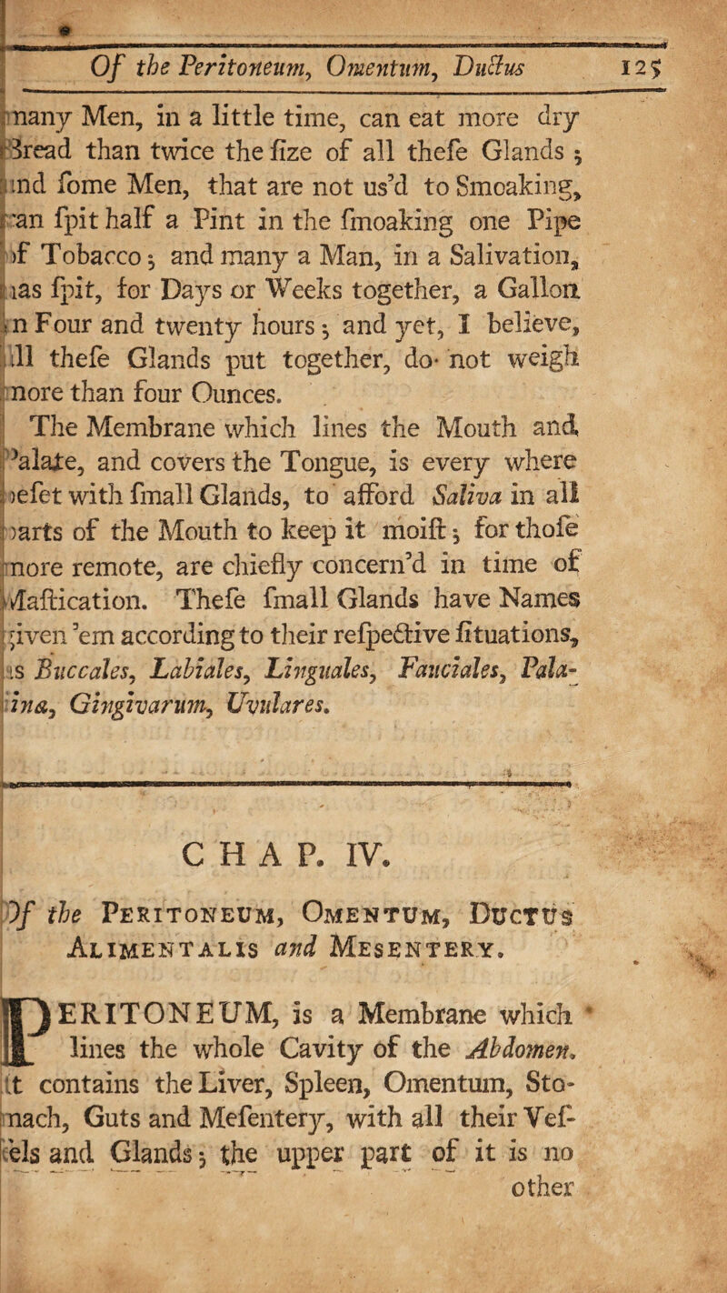 —■■■■ .in. ----- - , - - I - I nany Men, in a little time, can eat more dry r 3read than twice the fize of all thefe Glands 5 : md fome Men, that are not us’d to Smoaking, i ran fpithalf a Pint in the fmoaking one Pipe >f Tobacco $ and many a Man, in a Salivation, (ias fpit, for Days or Weeks together, a Gallon in Four and twenty hours ^ and yet, I believe, ill thefe Glands put together, do- not weigh nore than four Ounces. The Membrane which lines the Mouth and ktlafe, and covers the Tongue, is every where | )efet with fmall Glands, to afford Saliva in all j )arts of the Mouth to keep it moift j for thofe nore remote, are chiefly concern’d in time of Ivlaftication. Thefe fmall Glands have Names 1 . . . ,  ' -. ■. •~ ... i ;iven ’em according to their refpedtive fituations, is Bnccales, Labiales, Linguales, Fauciales, Pala- ina,, Gfagivanm, Uvulares. . If.■jjiuBWMMMirwi'.Mii*mmmmmmmmm ijii inn ■* «—.i m* CHAP, IV, )/ the Peritoneum, Omentum, Ductus Aliment ax is and Mesentery, ERITONEUM, is a Membrane which lines the whole Cavity of the Abdomen; ;t contains the Liver, Spleen, Omentum, Sto¬ mach, Guts and Mefentety, with all their Vef- dels and Glands*, the upper part of it is no other
