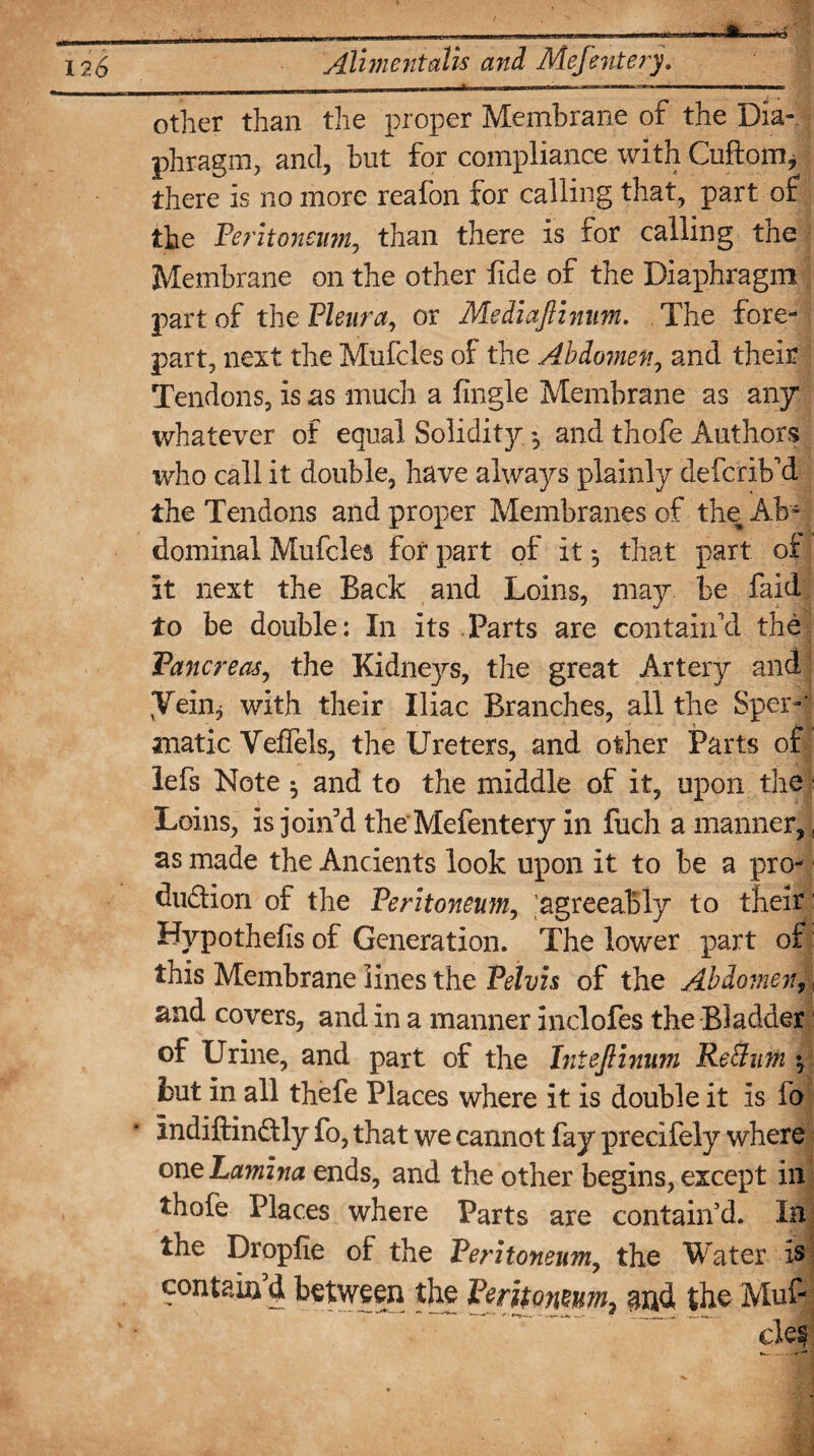 A Aliment alls and Mefenterj. other than the proper Membrane of the Dia¬ phragm, and, but for compliance with Cuftom* there is no more reafon for calling that, part of the Peritoneum, than there is for calling the Membrane on the other fide of the Diaphragm part of the Pleura, or MediaJHnim. The fore¬ part, next the Mufcles of the Abdomen, and their Tendons, is as much a fingle Membrane as any whatever of equal Solidity« and thofe Authors ivho call it double, have always plainly defcrib'd the Tendons and proper Membranes of the Ab¬ dominal Mufcles for part of it ♦, that part of it next the Back and Loins, may be faid to be double: In its Parts are contain'd the Pancreas, the Kidneys, the great Artery and Vein* with their Iliac Branches, all the Sper-‘ anatic Veffels, the Ureters, and other Parts of lefs Note ^ and to the middle of it, upon the Loins, is join'd the Mefentery in fuch a manner, as made the Ancients look upon it to be a pro¬ duction of the Peritoneum, 'agreeably to their Hypothefis of Generation. The lower part of this Membrane lines the Pelvis of the Abdomen,; and covers, and in a manner inclofes the Bladder of Urine, and part of the Iniejlinum Reffum ^ hut in all thefe Places where it is double it is fo indiftinCtly fo, that we cannot fay precifely where one Lamina ends, and the other begins, except in thofe Places where Parts are contain’d. In the Droplie of the Peritoneum, the Water is contain d between the Peritoneum^ and the Muf¬ cles