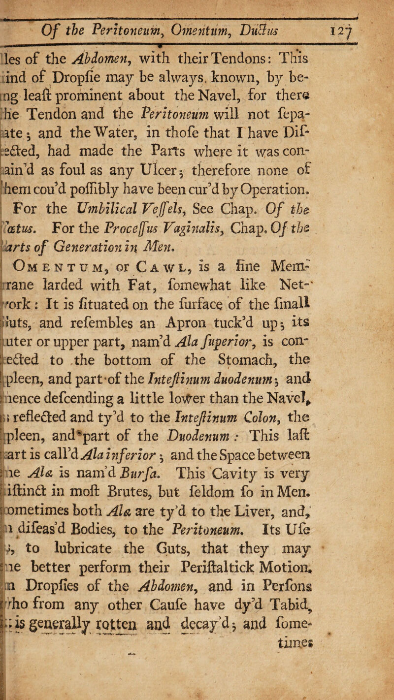 ..<—****—* les of the Abdomen, with their Tendons: This ind of Dropfie may be always, known, by.be- t ag leaft prominent about the Navel, for ther« he Tendon and the Peritoneum will not fepa- ate * and the Water, in thofe that I have Dif- : 2 died, had made the Parts where it was con¬ fin'd as foul as any Ulcer , therefore none o£ I hem cou'd poffibly have been cur'd by Operation* For the Umbilical Veffels, See Chap. Of the ’atus. For the Proceffus Vaginalis, Chap, Of the arts of Generation in Men. Omentum, or Cawl, is a line Mem- rane larded with Fat, fomewhat like Net-' 'ork : It is fituated on the furface of the fmall ruts, and refembles an Apron tuck'd up-, its uter or upper part, nam'd Ala fuperior, is con¬ nected to the bottom of the Stomach, the ! pleen, and part*of the Inteftinum duodenum* and rience defcending a little lo^er than the Navel* i \ reflected and ty'd to the Inteftinum Colon, the pleen, and^part of the Duodenum .* This laffc : art is call'd Ala inferior * and the Space between | he Ala, is nam’d Bur fa. This Cavity is very \ iftinft in molt Brutes, but feldom fo in Men. Sometimes both Ala are ty’d to the Liver, and, jp difeas’d Bodies, to the Peritoneum. Its Ule >5, to lubricate the Guts, that they may Me better perform their Periftaltick Motion, n Droplies of the Abdomen, and in Perfons pho from any other Caufe have dy'd Tabid? f;is generally rotten and decay’d* and fome* times