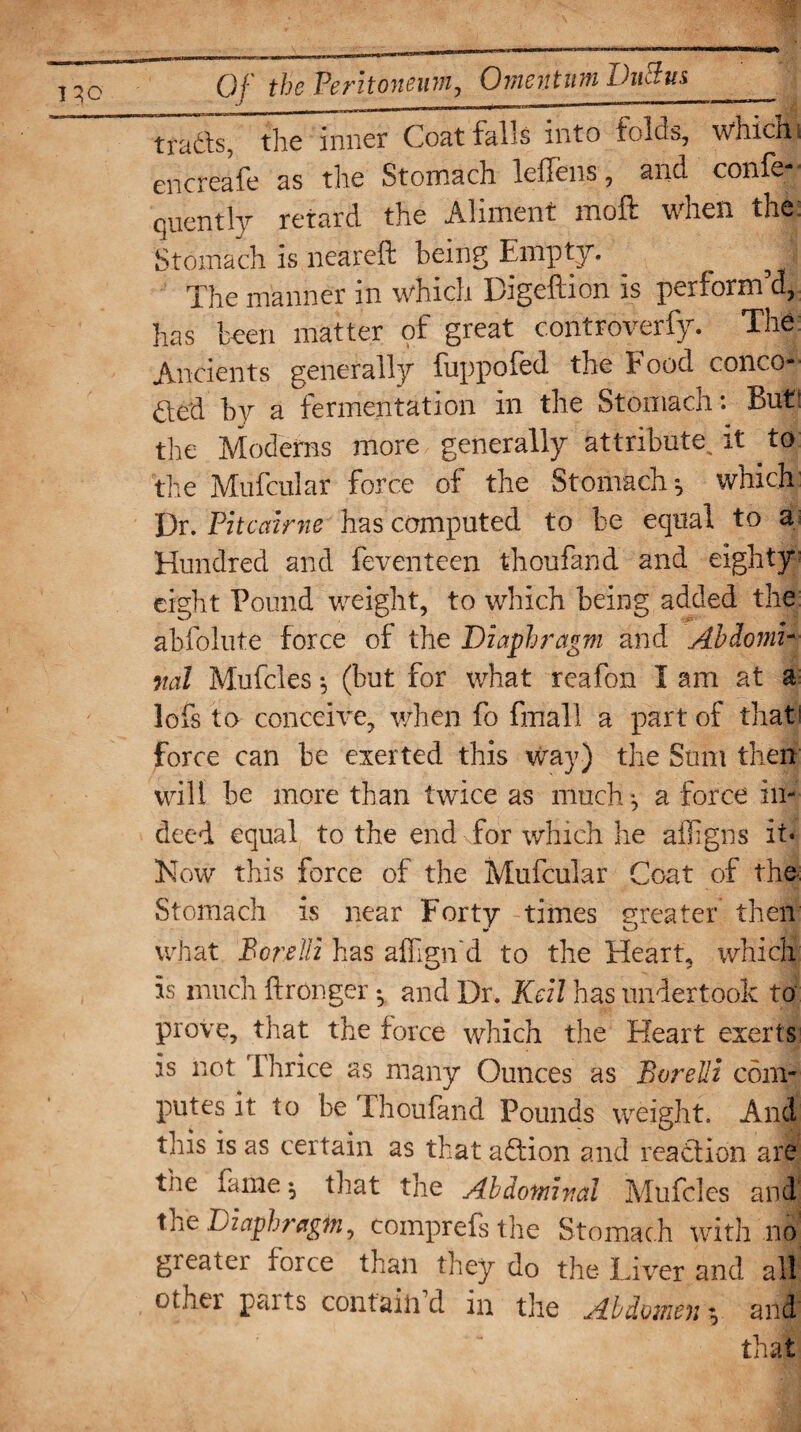 thTinner Coat falls into folds, which; encreafe as the Stomach leffens, and confe- quently retard the Aliment moft when the Stomach is neareft being Empty. The manner in which Bigeftion is perform’d, has been matter of great controverfy. The Ancients generally fuppofed the Food conce¬ ded by a fermentation in the Stomach: But* the Moderns more generally attribute, it to the Mufcular force of the Stomach-, which: Dr. Pitcairne has computed to be equal to a Hundred and feventeen thoufand and eighty eight Pound weight, to which being added the abfolute force of the Diaphragm and Abdomi¬ nal Mufcies ^ (but for what reafon I am at a lofs to conceive, when fo fmall a part of that! force can be exerted this Way) the Sum then will be more than twice as much a force in¬ deed equal to the end for which he affigns it* Now this force of the Mufcular Coat of the. Stomach is near Forty times greater then what Bo re Hi has aflign'd to the Heart, which is much ftronger *, and Dr. Keil has undertook to prove, that the force which the Heart exerts is not Thrice as many Ounces as Borelli com¬ putes it to be Thoufand Pounds weight. And this is as certain as that adion and readion are the fame $ that the Abdominal Mufcies and the Diaphragm, comprefs the Stomach with no greater force than they do the Liver and all other parts contain d in the Abdomen ^ and that