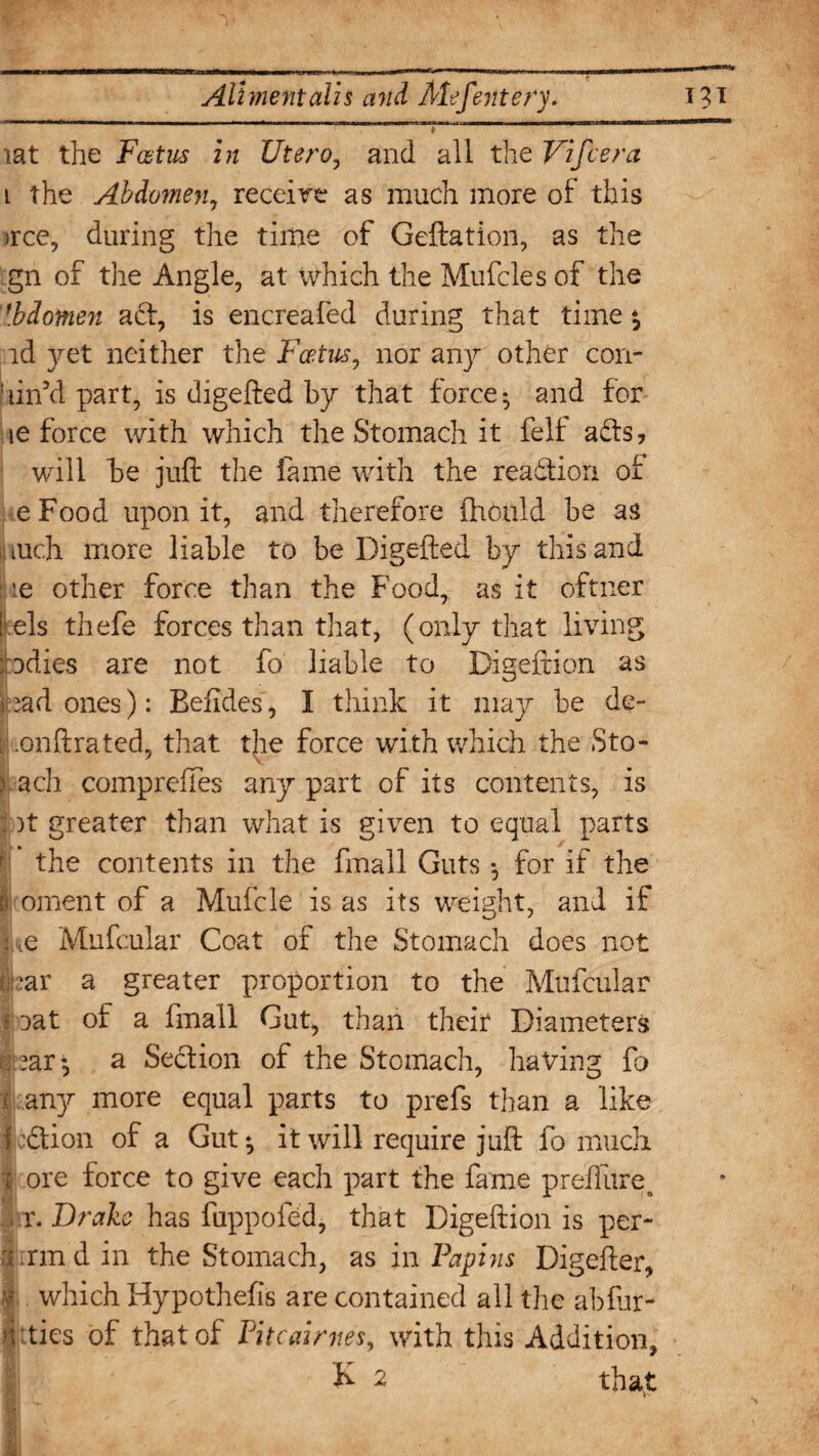 # iat the Fat us in liter o, and all the Vifcera i the Abdomen, receive as much more of this >rce, during the time of Geftation, as the gn of the Angle, at which the Mufcles of the \[bdotnen act, is encreafed during that time*, id yet neither the Fcetus, nor any other con- din'd part, is digefted by that force ^ and for ie force with which the Stomach it felf adts, will be juft the fame with the reaction of eFood upon it, and therefore ihoald be as iuch more liable to be Digefted by this and ie other force than the Food, as it oftner [ els thefe forces than that, (only that living idies are not fo liable to Digeftion as had ones): Befides, I think it may be de- , onftrated, that the force with which the Sto- > ach compreffes any part of its contents, is : )t greater than what is given to equal parts the contents in the final 1 Guts •, for if the I oment of a Mufcle is as its weight, and if 1 iQ Mufcular Coat of the Stomach does not fcar a greater proportion to the Mufcular I iat of a fmall Gut, than their Diameters ?ar *, a Section of the Stomach, having fo l any more equal parts to prefs than a like i ction of a Gut * it will require juft fo much r ore force to give each part the fame preffiire. sir. Drake has fuppofed, that Digeftion is per- ri .rmd in the Stomach, as in Papins Digefter, 1 which Hypothefis are contained all the abfur- lities of that of Pitcairnes, with this Addition, K 2 that