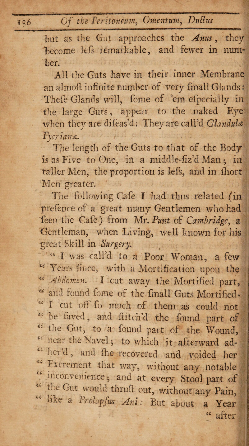 but as the Gut approaches the , they become lefs remarkable, and fewer in num¬ ber. All the Guts have in their inner Membrane an almoft infinite number of very fmall Glands: Thefe Glands will, fome of 'em efpecially in the large Guts, appear to the naked Eye when they are difeas'd: They are call'd Glandule Pyeriana. t ■ ■ . > ■ The length of the Guts to that of the Body is as Five to One, in a middle-fiz'd Man •, in taller Men, the proportion is lefs, and in ilrort Men greater. I The following Cafe I had thus related (in prefence of a great many Gentlemen who had feen the Cafe) from Mr. Punt of Cambridge, a Gentleman, when Living, well known for his great Skill in Surgery. u I was call'd to a Poor Woman, a few c< Years fnice, with a Mortification upon the “ Abdomen. I cut away the Mortified part, v and found fome of the fmall Guts Mortified* I cut off fo much of them as could not i £t be faved, and hitch'd the found part of ! the Gut, to a found part of the Wound, cc near the Navel 5 to which it afterward ad- lier d, and fine recovered and voided her ^ Excrement that way, without any notable ^ .Inconvenience ^ and at every Stool part of tc t?’e ^llt would thruPc out, without any Pain, like a Prolapfus Ani: But about a Year “ after