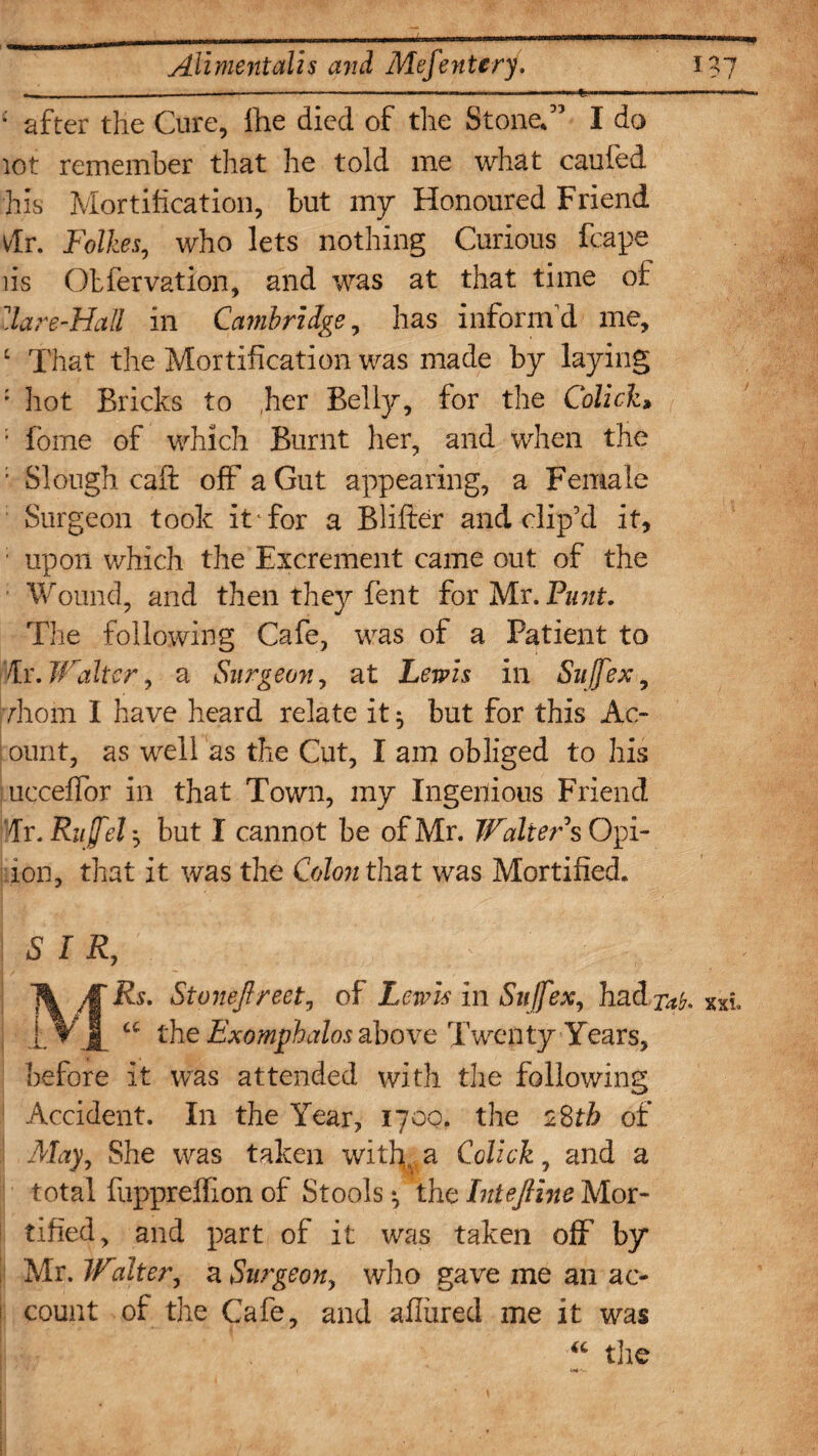 * after the Cure, Ihe died of the Stone.” I do lot remember that he told me what caufed his Mortification, but my Honoured Friend vlr. Follies, who lets nothing Curious fcape lis Obiervation, and was at that time of Hare-Hall in Cambridge, has inform'd me, ‘ That the Mortification was made by laying : hot Bricks to her Belly, for the Colick* '• fome of which Burnt her, and when the ; Slough caft off a Gut appearing, a Female Surgeon took it for a Blifter and elip’d it, ■ upon which the Excrement came out of the ■ Wound, and then they fent for Mr. Punt. The following Cafe, was of a Patient to Hr. Walter) a Surgeon, at Lewis in Sujfex, vhom I have heard relate it $ but for this Ac- ount, as well as the Cut, I am obliged to his ueceffor in that Town, my Ingenious Friend dr. Rujfel', but I cannot be of Mr. Walter sQpi- ion, that it was the Colon that was Mortified. SIR, MRs. Stonejlreet, of Lewis in Sujfex, had 7^. cc the Exomphalos above Twenty Years, before it was attended with the following Accident. In the Year, 1700. the 28th of May, She was taken with, a Colick, and a total fuppreffion of Stools *, the InteJHne Mor¬ tified, and part of it was taken off by Mr. Walter, a Surgeon, who gave me an ac- ! count of the Cafe, and allured me it was “ the