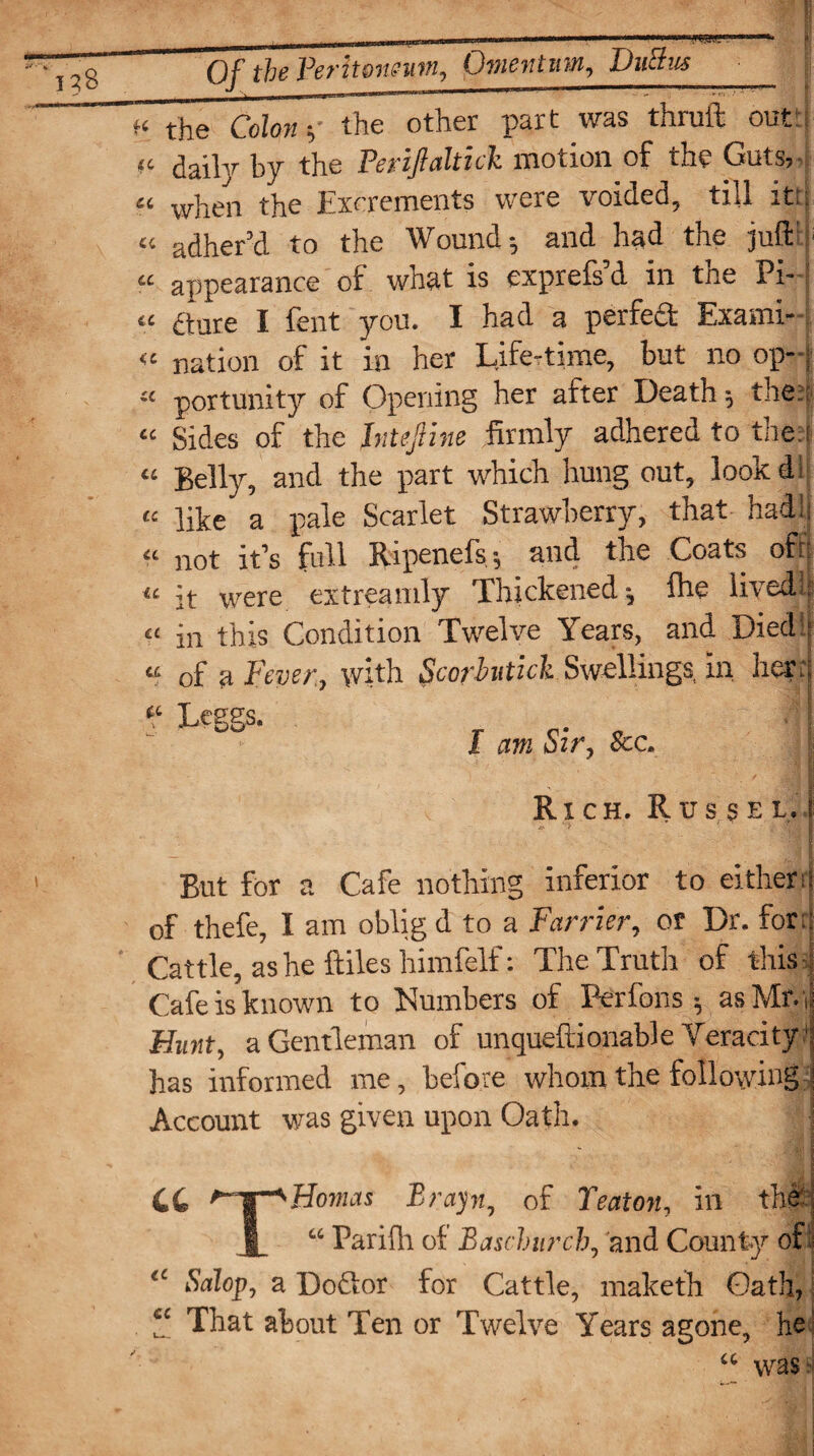 k the Colon h the other part was thruft out “ daily by the Periflaltick motion of the Guts, a whe!1 the Excrements were voided, till itt « adher’d to the Wound; and had the juft “ appearance of what is exprefs’d in the Pi- « aare I fent you. I had a perfect Exami- « nation of it in her Life-time, but no op- « portunity of Opening her after Death ; the; “ Sides of the hitefme firmly adhered to the:! “ Belly, and the part which hung out, look d 1 “ like a pale Scarlet Strawberry, that had: « not it’s full Ripenels 5 and the Coats oft “ it were extreamly Thickened-, fhe lived.il £t in this Condition Twelve Years, and Died:: “ of a Fever, with Scorhitick Swellings in her: “ Leggs- , ‘ i I am oir. Sec« Rich. Russel. But for a Cafe nothing inferior to either r of thefe, I am oblig d to a Farrier, or Dr. for: Cattle, as he ftiles himfelf: The Truth of this Cafe is known to Numbers of Perfons; as Mr. ,: Hunt, a Gentleman of unqueftionable Veracity ‘ has informed me, before whom the following Account vims given upon Oath. 44 '-T*Homas Brayn, of Teaton, in the: | “ Pariflr of Baschurch, and County of I Salop, a Do&or for Cattle, maketh Gath, “ That about Ten or Twelve Years agone, he “ was