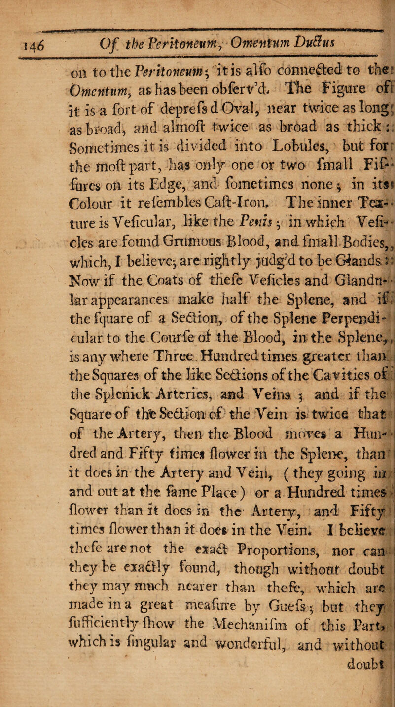 on to the Peritoneum it is alfo connected to the : Omentum, as has been obferv’d. The Figure oft it is a fort of deprefs d Oval, near twice as long; as broad, and almoft twice as broad as thick ; Sometimes it is divided into Lobules, but for the mold part, has only one or two fmall Fif-* fures on its Edge, and fometimes none * in its* Colour it refembles Caft-Iron. The inner Tex-* ture is Veficular, like the Penis * in which Vefi- cles are found Grumous Blood, and fmall Bodies,, which, I believe*, are rightly judg’d to be Glands. :* Now if the Coats of thefe Veficles and Glandu- ■ lar appearances make half the Splene, and if the fquare of a Sedtion, of the Splene Perpendi¬ cular to the Courfe of the Blood, in the Splene*, is any where Three Hundred times greater than i the Squares of the like Sections of the Cavities of the Splenkk Arteries, and Veins $. and if the Sqtiareof thfe Sedtion of the Vein is twice that of the Artery, then the Blood moves a Hun¬ dred and Fifty times flower in the Splene, than it does in the Artery and Vein, (they going in and out at the fame Place) or a Hundred times \ flower than it does in the Artery, and Fifty ! times flower than it does in the Vein. I believe thefe are not the exadt Proportions, nor can they be exadtly found, though without doubt they may much nearer than thefe, which are made in a great meafure by Griefs * but they fufficiently fhow the Mechanifm of this Part, i which is Angular and wonderful, and without doubt !