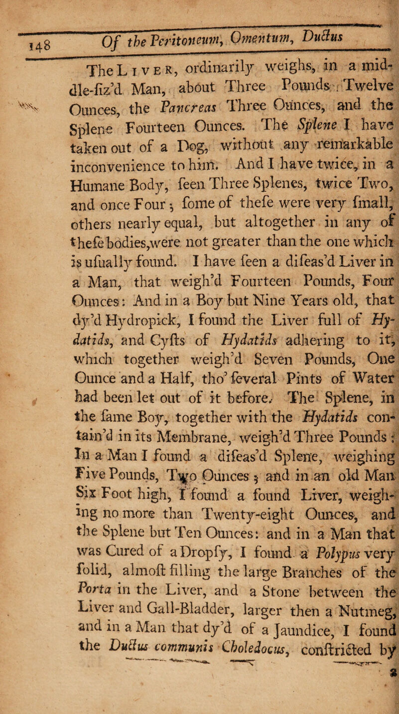 '^\v The Liver, ordinarily weighs, in a mid- dle-fiz’d Man, about Three Pounds ; Twelve Ounces, the Pancreas Three Ounces, and the Splene Fourteen Ounces. The Splene I have taken out of a Dog, without any remarkable inconvenience to him. And I have twice, in a Humane Body, feen Three Splenes, twice Two, and once Four •, fome of thefe were very finall, others nearly equal, but altogether in any of thefe bodies,were not greater than the one which is ufually found. I have feen a difeas’d Liver in a Man, that weigh’d Fourteen Pounds, Four Ounces: And in a Boy but Nine Years old, that tfy’d Hydropick, I found the Liver full of Hy¬ datids, and Cyfts of Hydatids adhering to it, which together weigh’d Seven Pounds, One Ounce and a Half, tho’ feveral Pints of Water had been let out of it before.- The Splene, in the fame Bojr, together with the Hydatids con¬ tain’d in its Membrane, weigh’d Three Pounds i In a Man I found a difeas’d Splene, weighing Five Pounds, Ti#o Ounces 5 and in an old Man Six Foot high, X found a found Liver, weigh¬ ing no more than Twenty-eight Ounces, and the Splene but Ten Ounces: and in a Man that was Cured of aDropfy, I found a Polypus very folid, almoft filling the large Branches of the Porta in the Liver, and a Stone between the Liver and Gall-Bladder, larger then a Nutmeg, ana in a Man that dy’d of a Jaundice, I found the Dutfus communis Cboledocus, conftricted by %