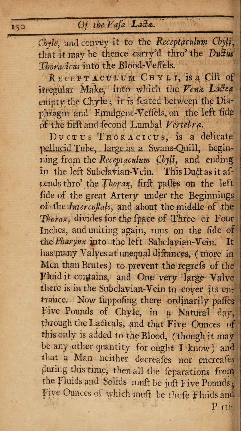 Chyle, and convey it to the Receptaenlnpi Cbylf that it may be thence carry3d thro3 the Dn3m Thor act cu& into the Blobd*VefiHs. Recept acxjlum Chyli, is a Gift of * ' * .■«** * , irregular Make; into which the Vena LaBm empty the Chyle 5 it is feated betweep th.e Dia¬ phragm and Emulgent-Vefiels, on the left fide of the firft and -fecond Lumbal Vertebra. Ductus Tkoraciojs, is a delicate pellucid Tube, large as a Swans-Quill, begin¬ ning fro|n the Receptacuhvi Chyli, and ending in the left Subclavian-Vein, This Dudt as it af- pends thro3 thp Thorax, firfl: pafies on the left fide of the great Artery undpr the Beginnings of the Intercoftah. and about the middle of the Thoraxj divides for the fpace pf Three or Four Inches, and uniting again, runs pn the fide of the Pharynx yito the left Subclayian-Vein. It lias many Yalyes at unequal diftances, (more in Men than Brutes) to preyent the regrefs of the Fluid it corguins, and One very large Valve there is in the Subclavian-Vein to cover its end trance. Now fuppofing there ordinarily pafies Five Pounds of Chyle, in a Natural day, through the Ladteals, and that Fixe Ounces of this only is added to the Blood, .( though it may be any other quantity for ought I know) and that a Man neither decreales nor encreafes curing tiiis time, then all the feparations from the Fluids and Solids muft be juft Five Pounds ^ five Ounces of which muft be thofe Fluids and : •. ’ P.. rtf: /