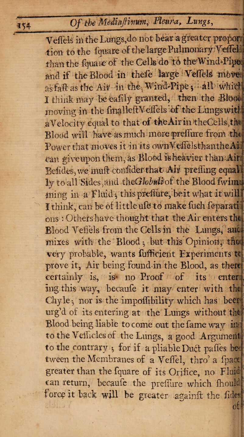 Of the Me&mftrnm, Pleura, Lungs, Vefieis in the Lungs,do not bear a greater propoc tion to the fquare of the large Pulmonar^'VdFeli; than the fquare of the Cells do td theWinddPipec and if the Blood in thefe large i Veffeft mbve as fail as the AiL in the, Wind-Pipe $ -all whM| I think may be ealily granted, then the Btaoi moving in the fmalftftYeffels of the Lungs wki aYelocity equal to that of theAirin theCellsdft Blood will have as much more preffure from th< Power that moves it in its ownYeflelsthanfheAL can give upon them, as Blood ft heavier than Am Befides, we inuft confider that Air preffmg eqnail ly to all 'Sides,atid theGhbntiof the Blood fwima ming in a Fluidy this pref lure, beit what it will I think, can be of little ufe: to make fueh fepaiati ohs : Others have thought that the Air enters tht Blood Yefiels from the Cells in the Lungs* anc mixes with the Blood but this Opinion^ the very probable, wants fuffirient Experiments tt prove it, Air being found in the Blood, as theft certainly is, ft* no Proof of its enter j ing this way, becaufe it may enter with the Chyle*, nor is the impoffibility which has been1! urg’d of its entering at the Lungs without tft! Blood being liable to come out the fame way mf to the Yellicles of the Lungs, a good Argument! to the contrary * for if a pliable Duct pgffes be¬ tween the Membranes of a Yeflel, thro’ a fpace greater than the fquare of its Orifice, no Fluid can return, becaufe the preffure which fhould force it back will be greater againft the fide?