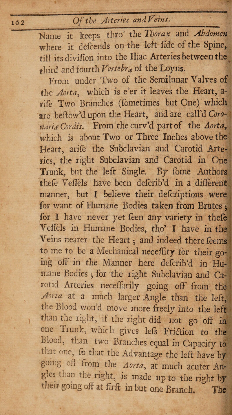 Name it keeps thro’ the Thorax and Abdomen where it defends on the left fide of the Spine, till itsdivifion into the Iliac Arteries between the third and fourth Vertebr# of the Loyns. From under Two of the Semilunar Valves of the Aorta, which is e’er it leaves the Heart, a- rife Two Branches (fometimes but One) which are bellow’d upon the Heart, and are call’d Coro- naridt Cordis. From the curv’d part of the Aorta, which is about Two or Three Inches above the Heart, arife the Subclavian and Carotid Arte¬ ries, the right Subclavian and Carotid in One Trunk, but the left Single. By forne Authors ibefe Veffels have been defcrib’d in a different manner, but I believe their defcriptions were for want of Humane Bodies taken from Brutes , for I have never yet fen any variety in thefe Veffels in Humane Bodies, tho’ I have in the Veins nearer the Heart ^ and indeed there feems to me to be a Mechanical neceflity for their go¬ ing off in the Manner here defcrib’d in Hu- I mane Bodies 5 for the right Subclavian and Ca- \ rotid Arteries neceffarily going off from the Aorta at a much larger Angle than the left, the Blood wou’d move more freely into the left than the right, if the right did not go off in one Irunk, which gives lefs Fridlion to the mood, than two Branches equal in Capacity to taai one, fb tnat the Advantage the left have by h °Jl irom the Aorta, at much acuter An¬ gles than the right, is made up to the right by gouig off at fir ft in but one Branch, The