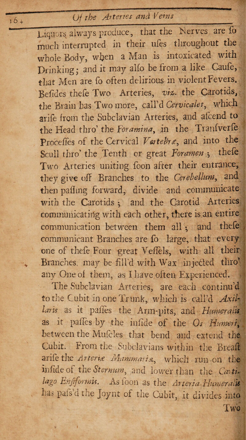 Liquors always produce, that the Serves are fo much interrupted in their ufes throughout the whole Body, when a Man is intoxicated with Drinking; and it may alfo be from a like Caufe, that Men are fo often delirious in violent Fevers. Beiides thefe Two Arteries, viz. the Carotids, the Brain has Two more, call’d Cervieales, which arife from the Subclavian Arteries, and afcend to the Head thro1 the Foramina, in the Tranfverfe Precedes of the Cervical Vestebne, and into the Scull thro’ the Tenth or great Foramen $ theie Two Arteries uniting foon after their entrance, they give off Branches to the Cerebellum, and then palling forward, divide and communicate with the Carotids ^ and the Carotid Arteries communicating with each other, there is an entire communication between them all * and thefe communicant Branches are fo large, that every one of thefe Four great Vefiels, with all their Branches, may be fill’d with Wax injected thro’ any One of them, as I have often Experienced. The Subclavian Arteries, are each continifd to the Cubit in one Trunk, which is call’d Axil¬ laris as it pafles the Arm-pits, and Humeralu as it pafles by the infide of the Os Humeri, between the Mufcles that bend and extend the Cubit. From the Subclavians within tire Bread: arife the Arter 't£ Mammartu, which run on the infide of the Sternum, and lower than the Catti* lago Enftformu. As foon as the Arteria Burner alls has pais d the Joynt of the Cubit, it divides into Two
