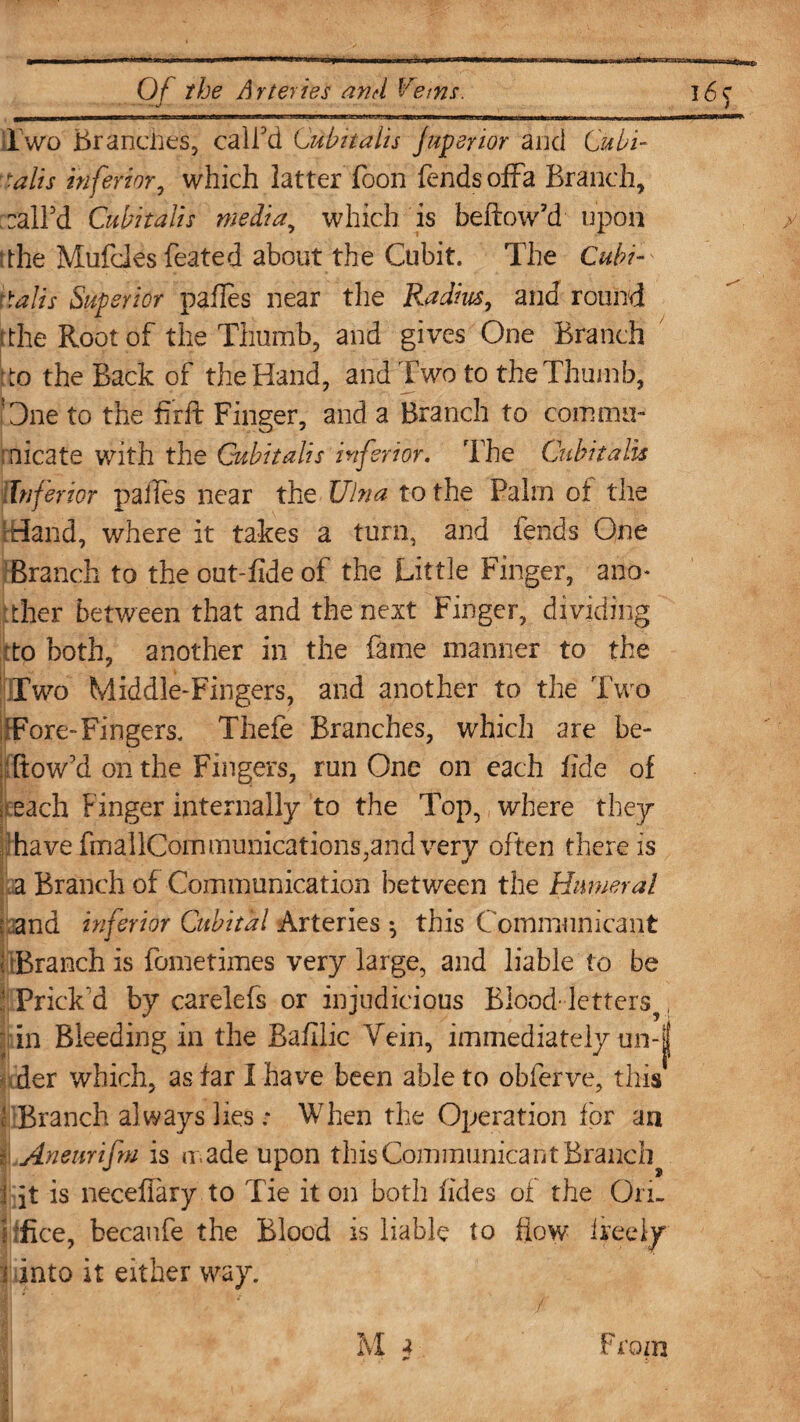 Two Branches, call'd Cubit alls juperior and Cu bi¬ tali s inferior, which latter Boon fends offa Branch, call'd Cubitalis media, which is bellow'd upon tthe Mufcles feated about the Cubit. The Cubi~' Walts Superior pailes near the Radius, and round the Root of the Thumb, and gives One Branch Wo the Back of the Hand, and Two to the Thumb, One to the firft Finger, and a Branch to comma- roicate with the Cubitalis inferior. The Cubitalis {Inferior pailes near the Ulna to the Palm of the Hand, where it takes a turn, and fends One Branch to the out-fide of the Little Finger, anm ither between that and the next Finger, dividing to both, another in the fame manner to the Two Middle-Fingers, and another to the Two ifFore-Fingers. Thefe Branches, which are be¬ llow'd on the Fingers, run One on each fide of ; each Finger internally to the Top, where they have fmallCommunications,and very often there is a Branch of Communication between the Humeral i and inferior Cubital Arteries ^ this Communicant llBranch is fometimes very large, and liable to be ' Prick'd by carelefs or injudicious Blood'lettersv, pin Bleeding in the Bafilic Vein, immediately un-| der which, as far I haire been able to obferve, this ' Branch al ways lies ; When the Operation for an i Aneurifm is made upon this Communicant Branchy J jt is neceflary to Tie it on both ikies of the On- itfice, becaufe the Blood is liable to flow ireely M 3 from